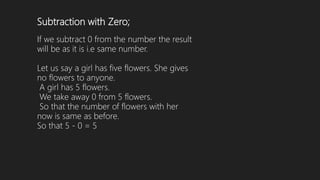 Subtraction with Zero;
If we subtract 0 from the number the result
will be as it is i.e same number.
Let us say a girl has five flowers. She gives
no flowers to anyone.
A girl has 5 flowers.
We take away 0 from 5 flowers.
So that the number of flowers with her
now is same as before.
So that 5 - 0 = 5
 