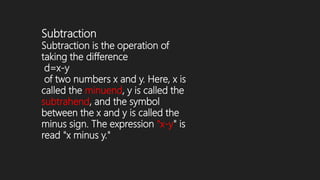 Subtraction
Subtraction is the operation of
taking the difference
d=x-y
of two numbers x and y. Here, x is
called the minuend, y is called the
subtrahend, and the symbol
between the x and y is called the
minus sign. The expression "x-y" is
read "x minus y."
 