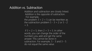 Addition vs. Subtraction
Addition and subtraction are closely linked.
Addition is the opposite of subtraction.
For example,
the problem 3 + 2 = 5 can be rewritten as
the subtraction problem 5 - 3 = 2 or 5 - 2
= 3.
if 3 + 2 = 5, then 2 + 3 = 5. In other
words, you can change the order of the
numbers you add and get the same
answer. This cannot be done in
subtraction. For example, 5 - 3 and 3 - 5
do not equal the same value.
 