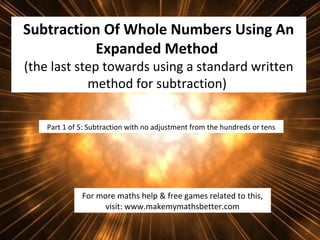 Subtraction Of Whole Numbers Using An
Expanded Method
(the last step towards using a standard written
method for subtraction)
Part 1 of 5: Subtraction with no adjustment from the hundreds or tens

For more maths help & free games related to this,
visit: www.makemymathsbetter.com

 