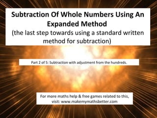 Subtraction Of Whole Numbers Using An
Expanded Method
(the last step towards using a standard written
method for subtraction)
Part 2 of 5: Subtraction with adjustment from the hundreds.

For more maths help & free games related to this,
visit: www.makemymathsbetter.com

 