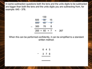 In some subtraction questions both the tens and the units digits to be subtracted
are bigger than both the tens and the units digits you are subtracting from, for
example: 645 - 378.

500
600
_

130
30
40

15
5

300

70

8

200 + 60 + 7

=

267

When this can be performed confidently, it can be simplified to a standard
written method:

6 4 5
_

3 7 8

 