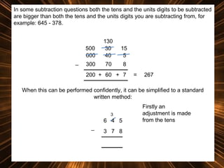 In some subtraction questions both the tens and the units digits to be subtracted
are bigger than both the tens and the units digits you are subtracting from, for
example: 645 - 378.

500
600
_

130
30
40

15
5

300

70

8

200 + 60 + 7

=

267

When this can be performed confidently, it can be simplified to a standard
written method:
3

6 4 5
_

3 7 8

Firstly an
adjustment is made
from the tens

 