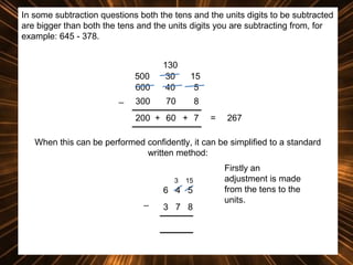 In some subtraction questions both the tens and the units digits to be subtracted
are bigger than both the tens and the units digits you are subtracting from, for
example: 645 - 378.

500
600
_

130
30
40

15
5

300

70

8

200 + 60 + 7

=

267

When this can be performed confidently, it can be simplified to a standard
written method:
3

15

6 4 5
_

3 7 8

Firstly an
adjustment is made
from the tens to the
units.

 