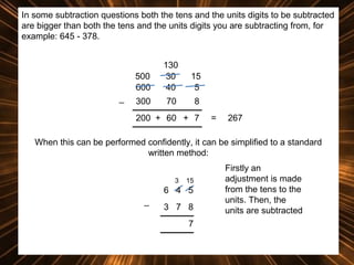 In some subtraction questions both the tens and the units digits to be subtracted
are bigger than both the tens and the units digits you are subtracting from, for
example: 645 - 378.

500
600
_

130
30
40

15
5

300

70

8

200 + 60 + 7

=

267

When this can be performed confidently, it can be simplified to a standard
written method:
3

15

6 4 5
_

3 7 8
7

Firstly an
adjustment is made
from the tens to the
units. Then, the
units are subtracted

 