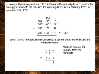 In some subtraction questions both the tens and the units digits to be subtracted
are bigger than both the tens and the units digits you are subtracting from, for
example: 645 - 378.

500
600
_

130
30
40

15
5

300

70

8

200 + 60 + 7

=

267

When this can be performed confidently, it can be simplified to a standard
written method:
5

3

15

6 4 5
_

3 7 8
7

Next, an adjustment
is made from the
hundreds

 