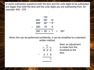 In some subtraction questions both the tens and the units digits to be subtracted
are bigger than both the tens and the units digits you are subtracting from, for
example: 645 - 378.

500
600
_

130
30
40

15
5

300

70

8

200 + 60 + 7

=

267

When this can be performed confidently, it can be simplified to a standard
written method:
5

13
3 15

6 4 5
_

3 7 8
7

Next, an adjustment
is made from the
hundreds to the
tens

 