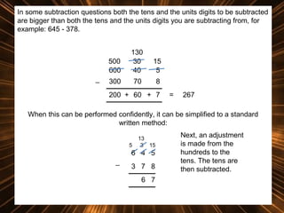 In some subtraction questions both the tens and the units digits to be subtracted
are bigger than both the tens and the units digits you are subtracting from, for
example: 645 - 378.

500
600
_

130
30
40

15
5

300

70

8

200 + 60 + 7

=

267

When this can be performed confidently, it can be simplified to a standard
written method:
5

13
3 15

6 4 5
_

3 7 8
6 7

Next, an adjustment
is made from the
hundreds to the
tens. The tens are
then subtracted.

 