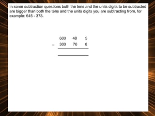 In some subtraction questions both the tens and the units digits to be subtracted
are bigger than both the tens and the units digits you are subtracting from, for
example: 645 - 378.

600
_

40

5

300

70

8

 