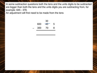 In some subtraction questions both the tens and the units digits to be subtracted
are bigger than both the tens and the units digits you are subtracting from, for
example: 645 - 378.
An adjustment will first need to be made from the tens

600
_

30
40

5

300

70

8

 