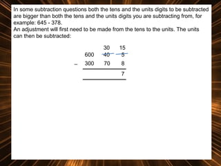 In some subtraction questions both the tens and the units digits to be subtracted
are bigger than both the tens and the units digits you are subtracting from, for
example: 645 - 378.
An adjustment will first need to be made from the tens to the units. The units
can then be subtracted:
600
_

30
40

15
5

300

70

8
7

 