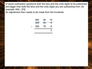 In some subtraction questions both the tens and the units digits to be subtracted
are bigger than both the tens and the units digits you are subtracting from, for
example: 645 - 378.
An adjustment then needs to be made from the hundreds
500
600
_

30
40

15
5

300

70

8
7

 