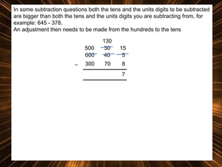In some subtraction questions both the tens and the units digits to be subtracted
are bigger than both the tens and the units digits you are subtracting from, for
example: 645 - 378.
An adjustment then needs to be made from the hundreds to the tens
500
600
_

130
30
40

15
5

300

70

8
7

 