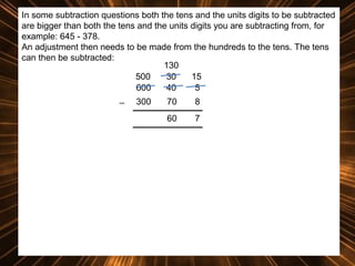 In some subtraction questions both the tens and the units digits to be subtracted
are bigger than both the tens and the units digits you are subtracting from, for
example: 645 - 378.
An adjustment then needs to be made from the hundreds to the tens. The tens
can then be subtracted:
130
500
30
15
600
40
5
_ 300
70
8
60

7

 