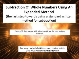 Subtraction Of Whole Numbers Using An
Expanded Method
(the last step towards using a standard written
method for subtraction)
Part 4 of 5: Subtraction with adjustment from the tens and the
hundreds.

For more maths help & free games related to this,
visit: www.makemymathsbetter.com

 