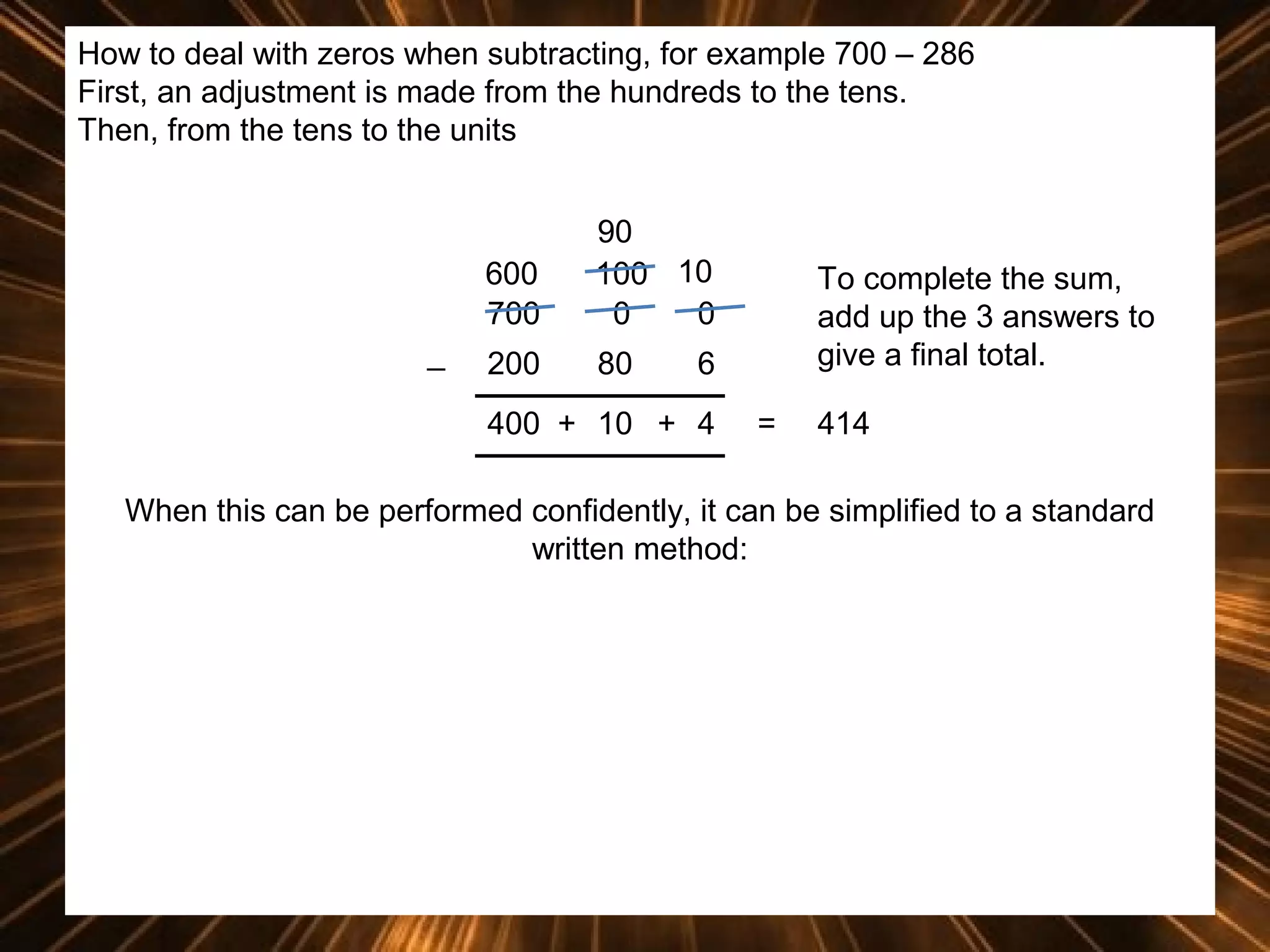 How to deal with zeros when subtracting, for example 700 – 286
First, an adjustment is made from the hundreds to the tens.
Then, from the tens to the units

600
700
_

90
100 10
0
0

200

80

To complete the sum,
add up the 3 answers to
give a final total.

6

400 + 10 + 4

=

414

When this can be performed confidently, it can be simplified to a standard
written method:

 