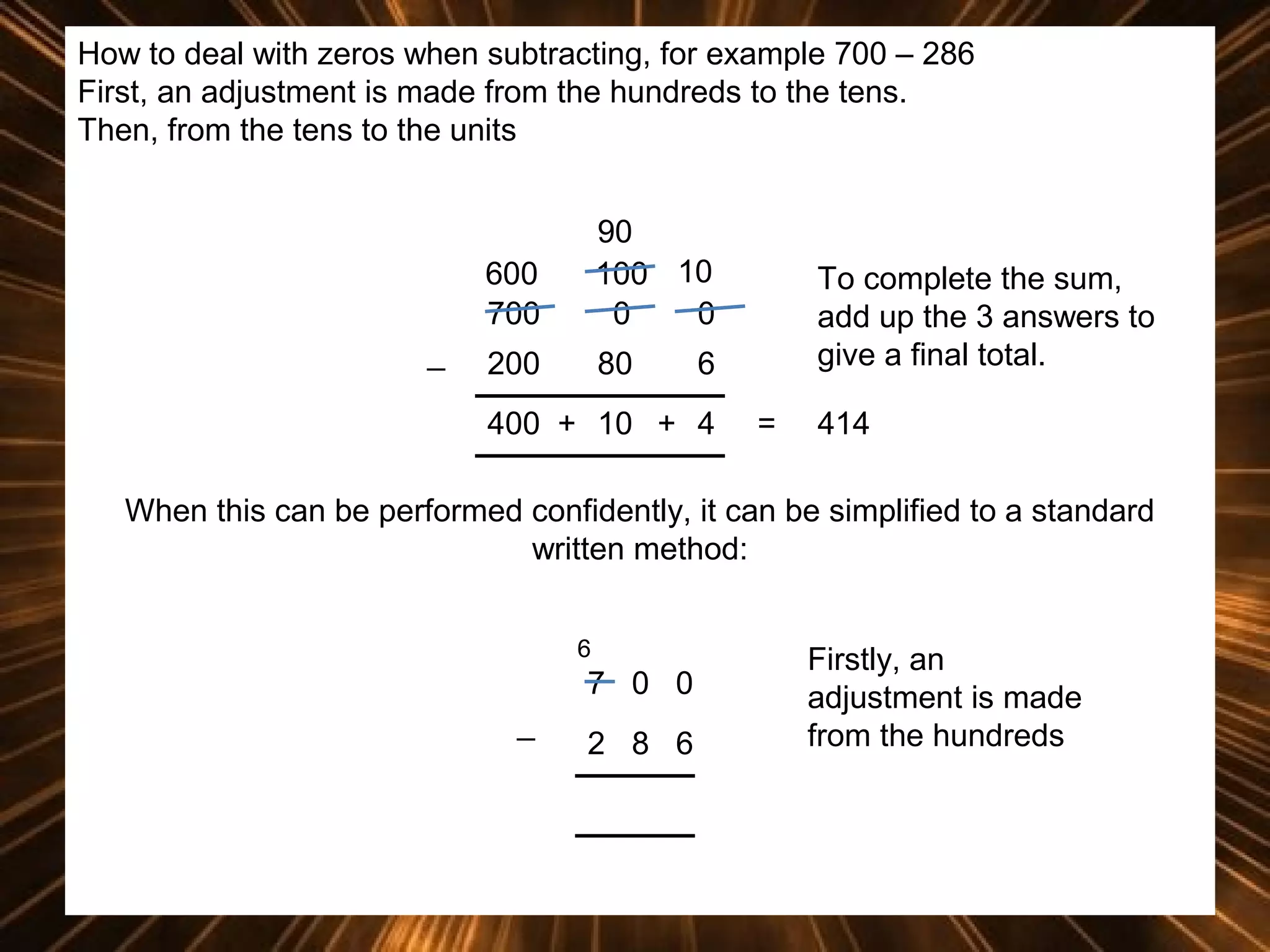 How to deal with zeros when subtracting, for example 700 – 286
First, an adjustment is made from the hundreds to the tens.
Then, from the tens to the units

600
700
_

90
100 10
0
0

200

80

To complete the sum,
add up the 3 answers to
give a final total.

6

400 + 10 + 4

=

414

When this can be performed confidently, it can be simplified to a standard
written method:
6

7 0 0
_

2 8 6

Firstly, an
adjustment is made
from the hundreds

 