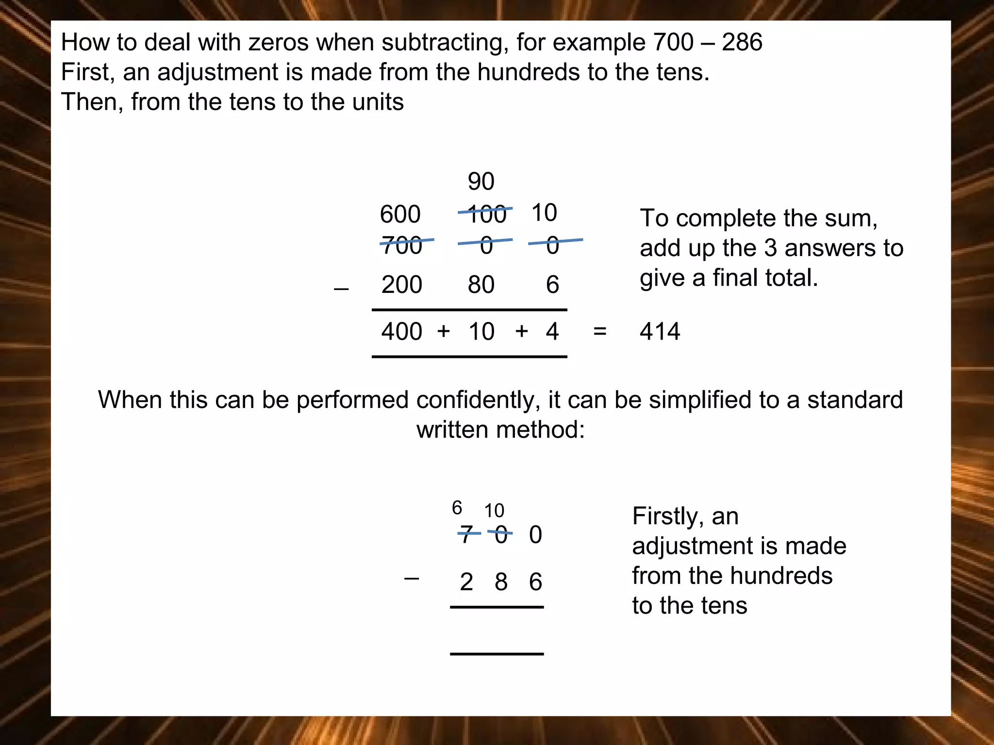 How to deal with zeros when subtracting, for example 700 – 286
First, an adjustment is made from the hundreds to the tens.
Then, from the tens to the units

600
700
_

90
100 10
0
0

200

80

To complete the sum,
add up the 3 answers to
give a final total.

6

400 + 10 + 4

=

414

When this can be performed confidently, it can be simplified to a standard
written method:
6

10

7 0 0
_

2 8 6

Firstly, an
adjustment is made
from the hundreds
to the tens

 