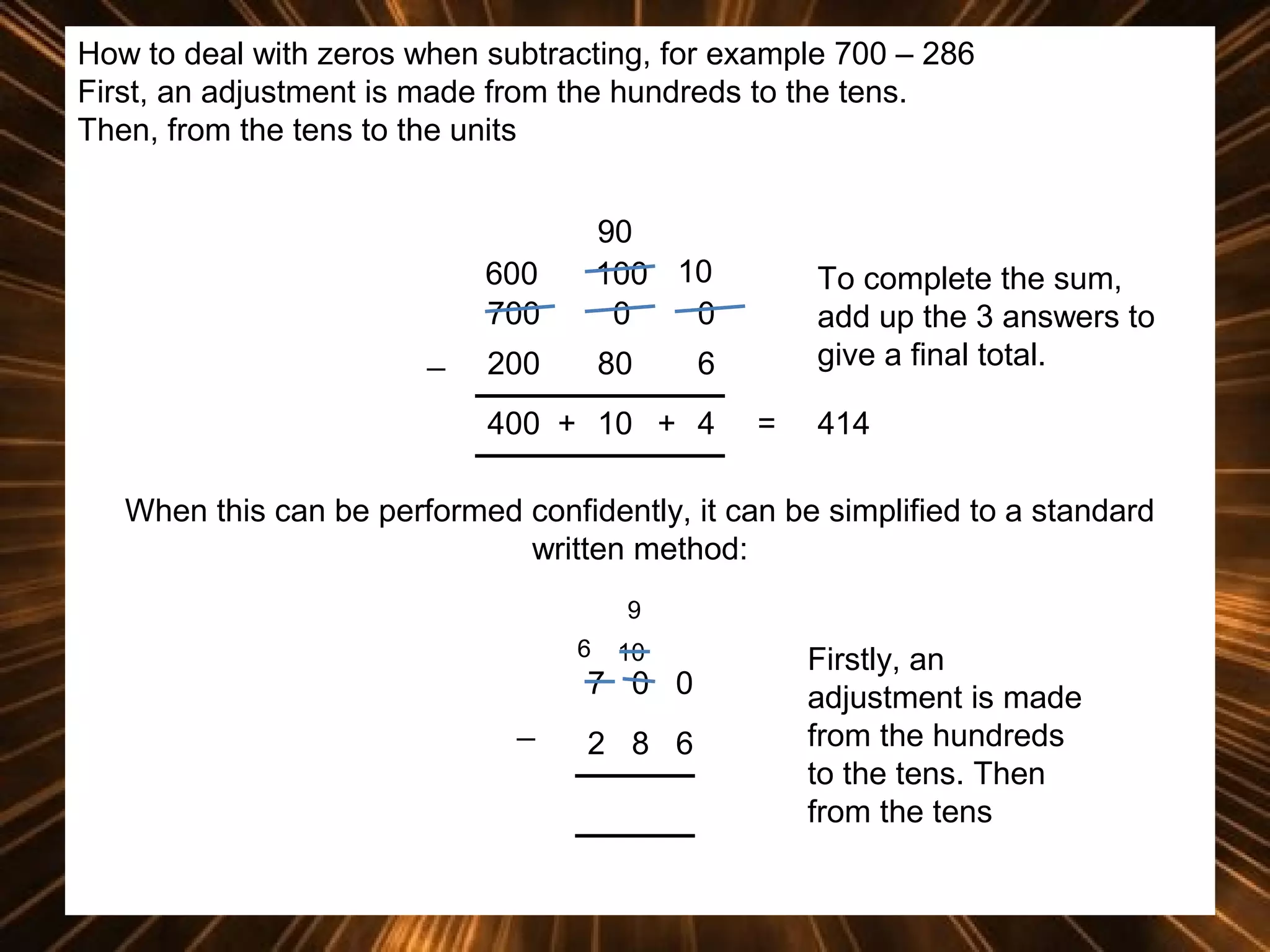 How to deal with zeros when subtracting, for example 700 – 286
First, an adjustment is made from the hundreds to the tens.
Then, from the tens to the units

600
700
_

90
100 10
0
0

200

80

To complete the sum,
add up the 3 answers to
give a final total.

6

400 + 10 + 4

=

414

When this can be performed confidently, it can be simplified to a standard
written method:
9
6

10

7 0 0
_

2 8 6

Firstly, an
adjustment is made
from the hundreds
to the tens. Then
from the tens

 
