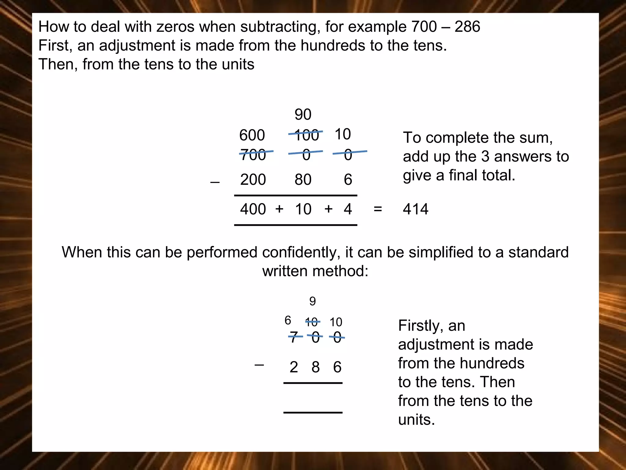 How to deal with zeros when subtracting, for example 700 – 286
First, an adjustment is made from the hundreds to the tens.
Then, from the tens to the units

600
700
_

90
100 10
0
0

200

80

To complete the sum,
add up the 3 answers to
give a final total.

6

400 + 10 + 4

=

414

When this can be performed confidently, it can be simplified to a standard
written method:
9
6

10 10

7 0 0
_

2 8 6

Firstly, an
adjustment is made
from the hundreds
to the tens. Then
from the tens to the
units.

 