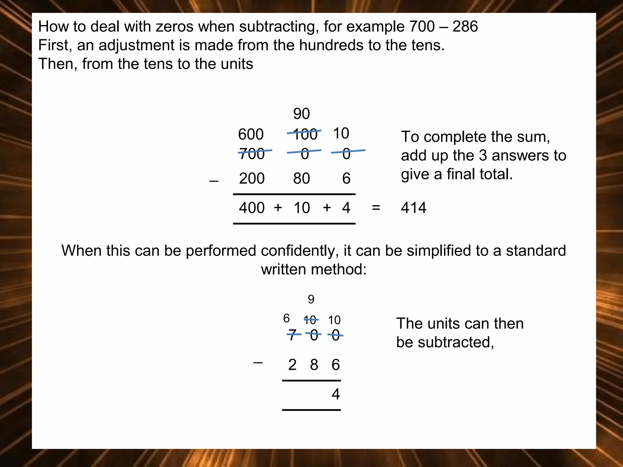 How to deal with zeros when subtracting, for example 700 – 286
First, an adjustment is made from the hundreds to the tens.
Then, from the tens to the units

600
700
_

90
100 10
0
0

200

80

To complete the sum,
add up the 3 answers to
give a final total.

6

400 + 10 + 4

=

414

When this can be performed confidently, it can be simplified to a standard
written method:
9
6

10 10

7 0 0
_

2 8 6
4

The units can then
be subtracted,

 