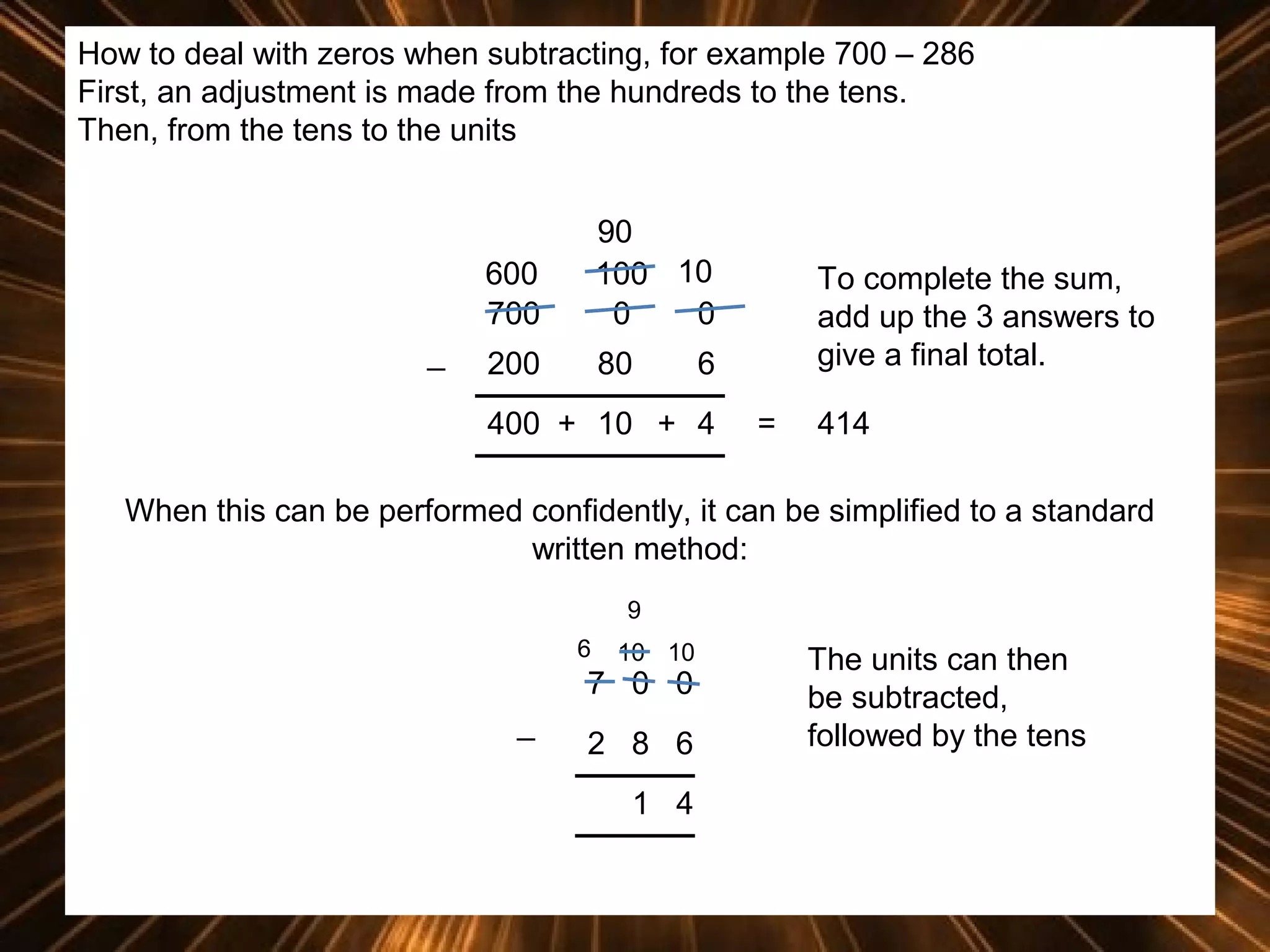 How to deal with zeros when subtracting, for example 700 – 286
First, an adjustment is made from the hundreds to the tens.
Then, from the tens to the units

600
700
_

90
100 10
0
0

200

80

To complete the sum,
add up the 3 answers to
give a final total.

6

400 + 10 + 4

=

414

When this can be performed confidently, it can be simplified to a standard
written method:
9
6

10 10

7 0 0
_

2 8 6
1 4

The units can then
be subtracted,
followed by the tens

 