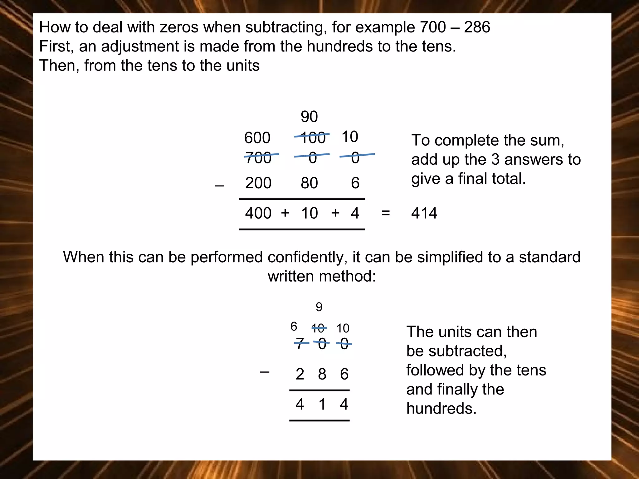 How to deal with zeros when subtracting, for example 700 – 286
First, an adjustment is made from the hundreds to the tens.
Then, from the tens to the units

600
700
_

90
100 10
0
0

200

80

To complete the sum,
add up the 3 answers to
give a final total.

6

400 + 10 + 4

=

414

When this can be performed confidently, it can be simplified to a standard
written method:
9
6

10 10

7 0 0
_

2 8 6
4 1 4

The units can then
be subtracted,
followed by the tens
and finally the
hundreds.

 