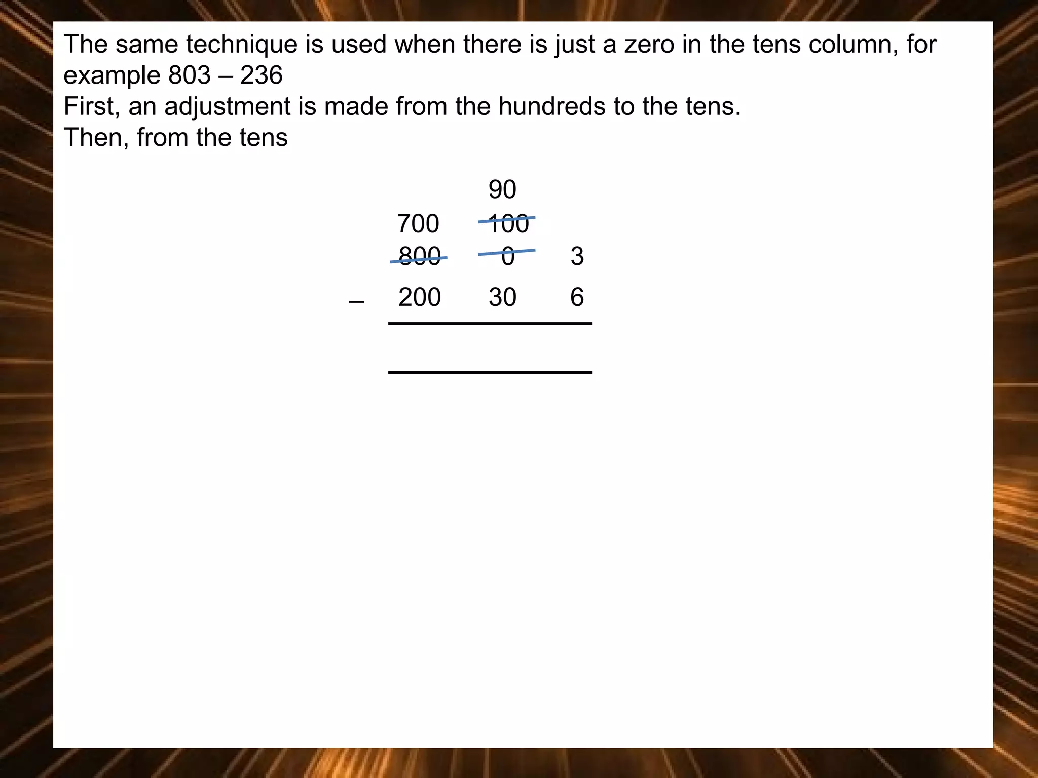 The same technique is used when there is just a zero in the tens column, for
example 803 – 236
First, an adjustment is made from the hundreds to the tens.
Then, from the tens
700
800
_

90
100
0

3

200

30

6

 