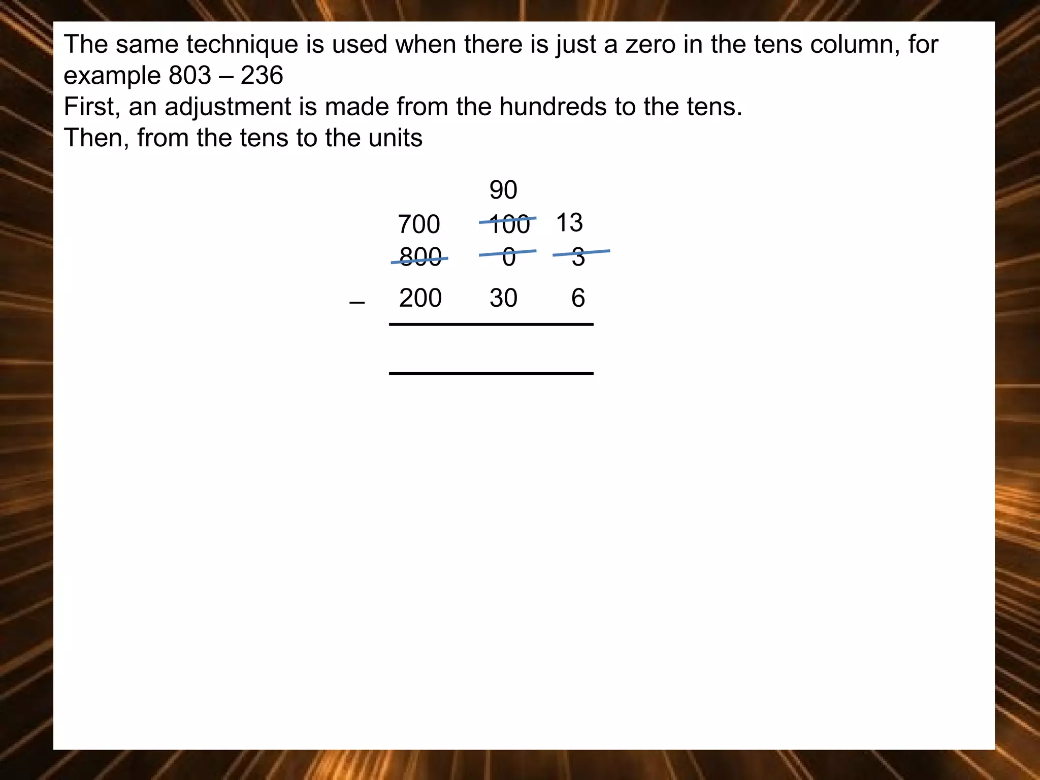 The same technique is used when there is just a zero in the tens column, for
example 803 – 236
First, an adjustment is made from the hundreds to the tens.
Then, from the tens to the units
700
800
_

90
100 13
0
3

200

30

6

 