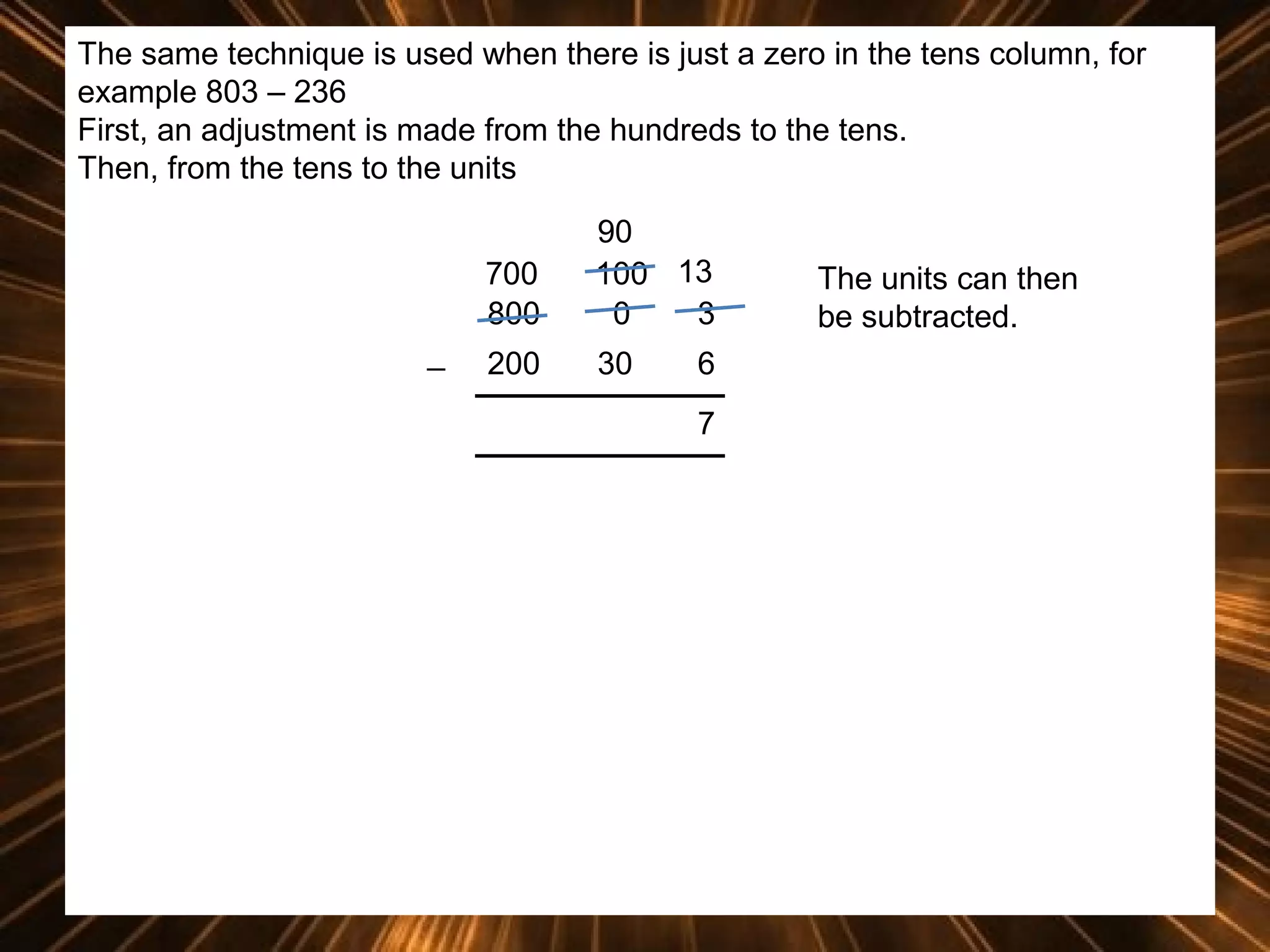 The same technique is used when there is just a zero in the tens column, for
example 803 – 236
First, an adjustment is made from the hundreds to the tens.
Then, from the tens to the units
700
800
_

90
100 13
0
3

200

30

6
7

The units can then
be subtracted.

 