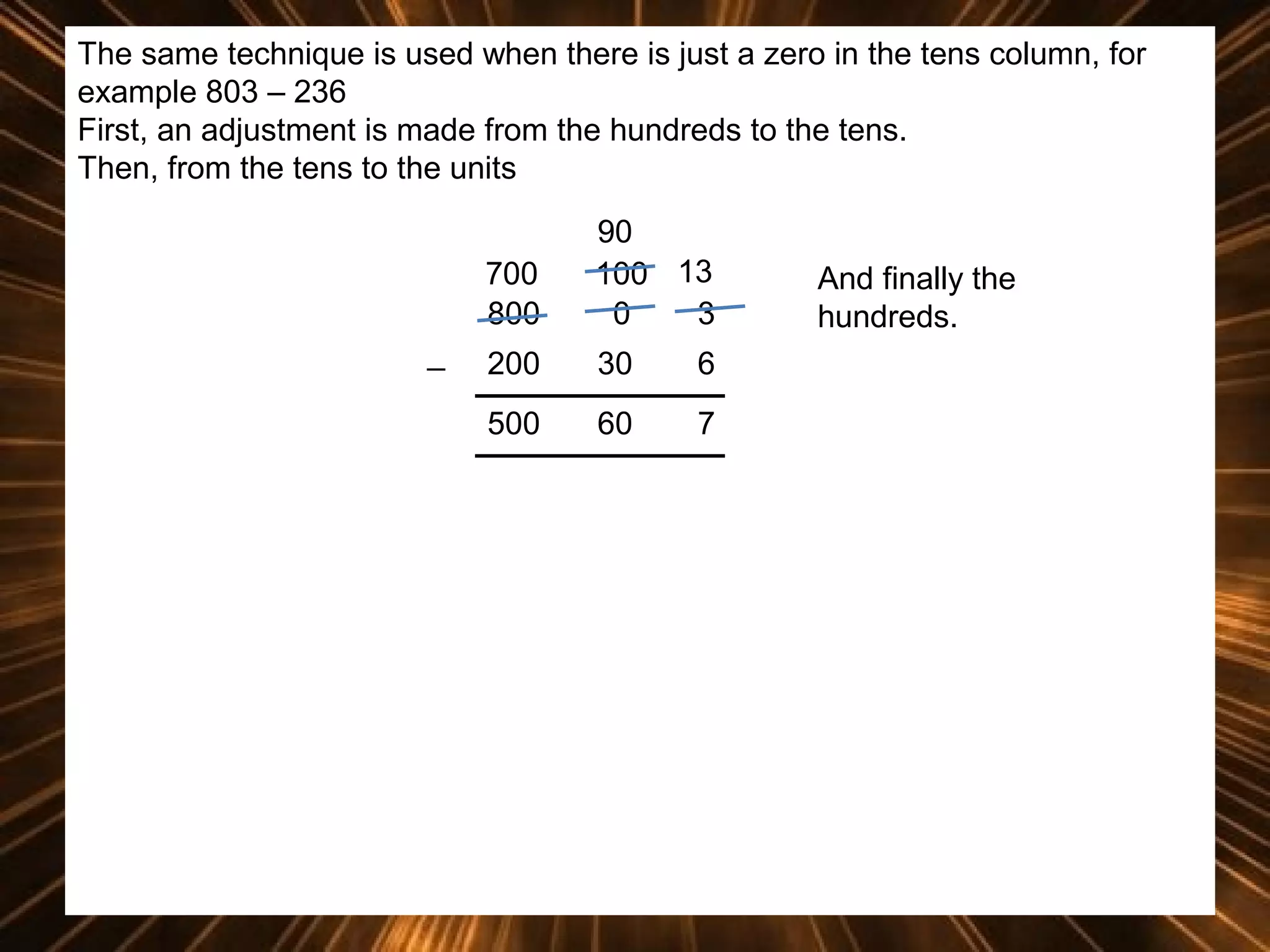 The same technique is used when there is just a zero in the tens column, for
example 803 – 236
First, an adjustment is made from the hundreds to the tens.
Then, from the tens to the units
700
800
_

90
100 13
0
3

200

30

6

500

60

7

And finally the
hundreds.

 