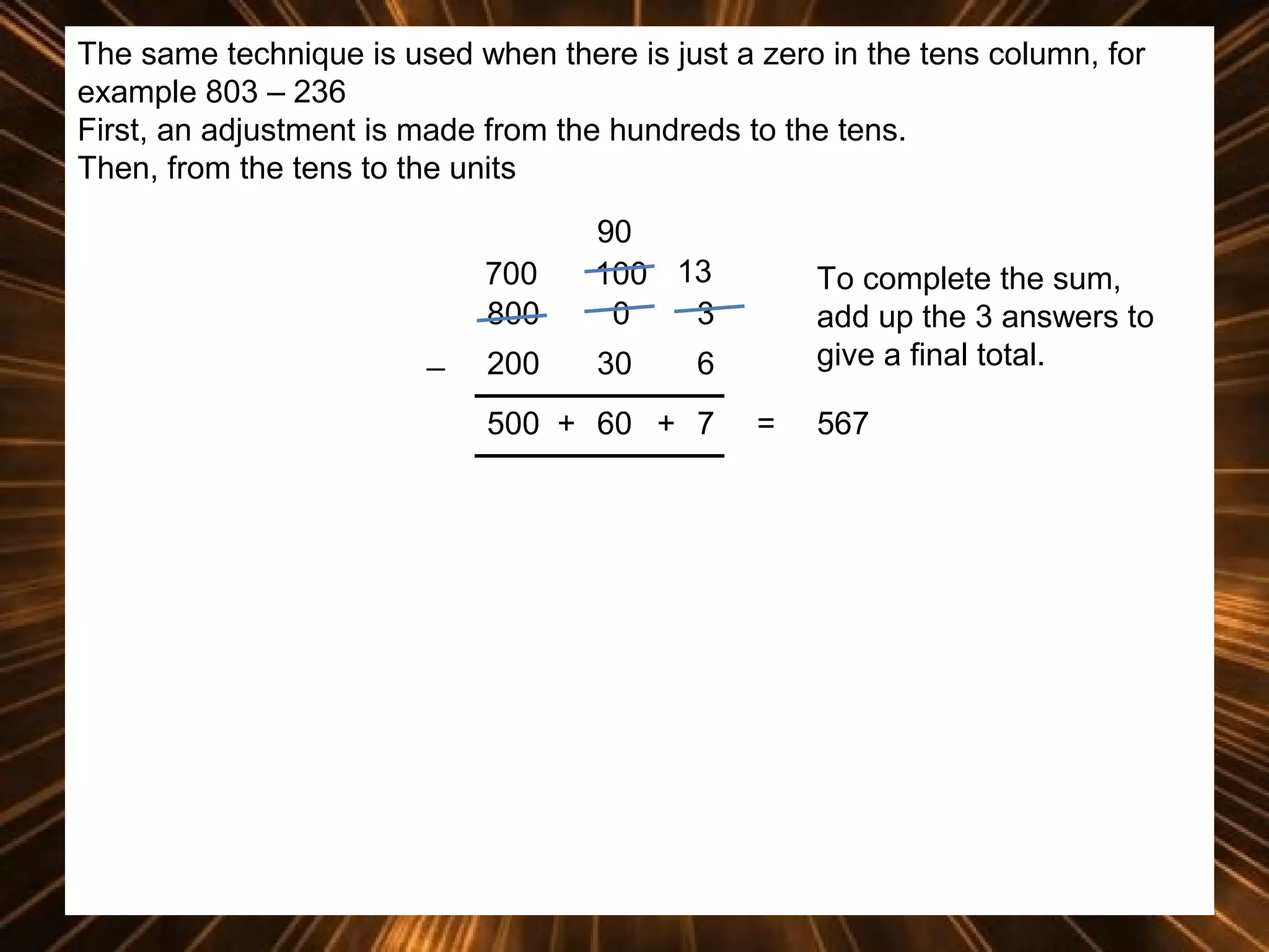 The same technique is used when there is just a zero in the tens column, for
example 803 – 236
First, an adjustment is made from the hundreds to the tens.
Then, from the tens to the units
700
800
_

90
100 13
0
3

200

30

To complete the sum,
add up the 3 answers to
give a final total.

6

500 + 60 + 7

=

567

 
