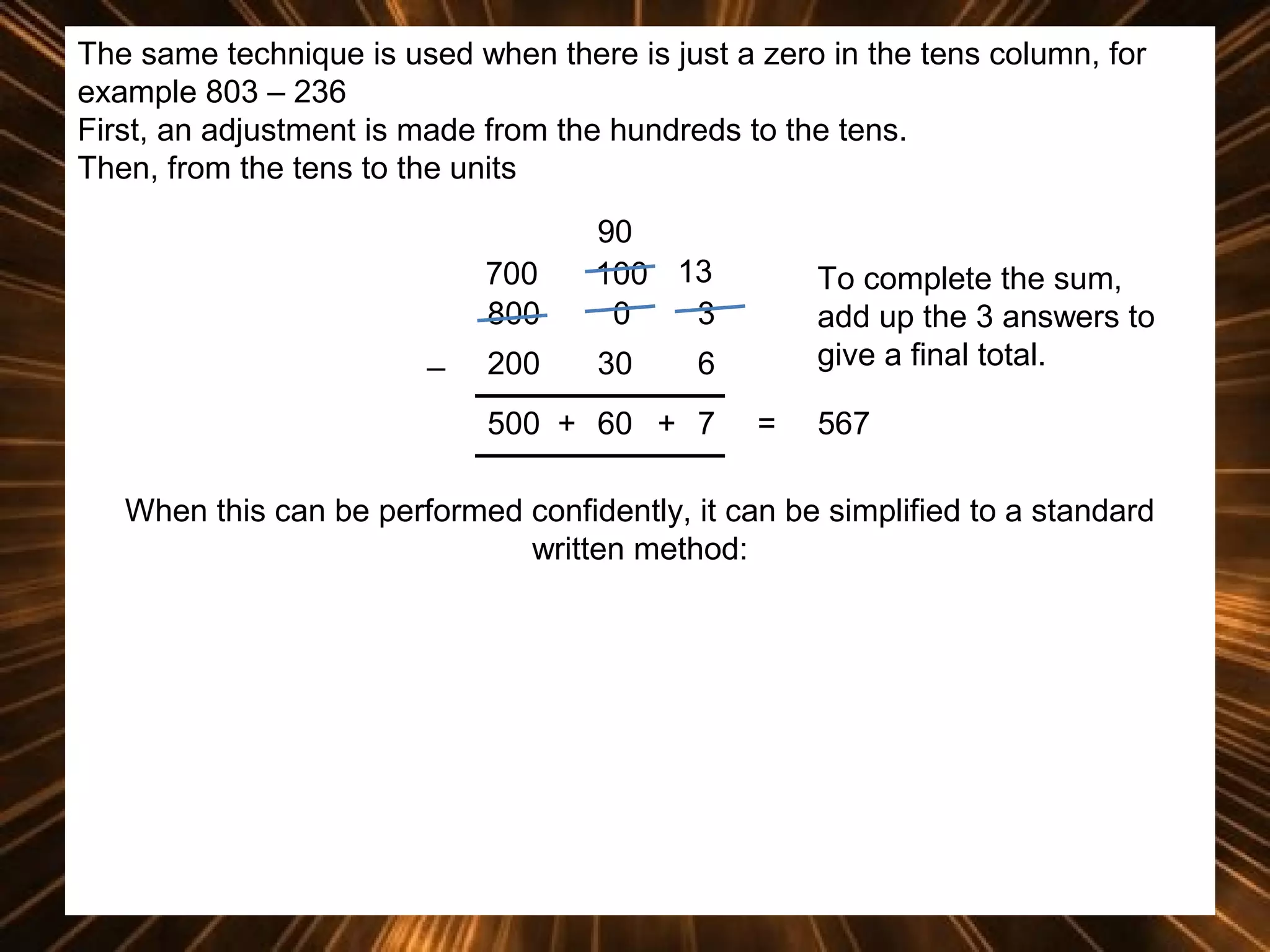 The same technique is used when there is just a zero in the tens column, for
example 803 – 236
First, an adjustment is made from the hundreds to the tens.
Then, from the tens to the units
700
800
_

90
100 13
0
3

200

30

To complete the sum,
add up the 3 answers to
give a final total.

6

500 + 60 + 7

=

567

When this can be performed confidently, it can be simplified to a standard
written method:

 
