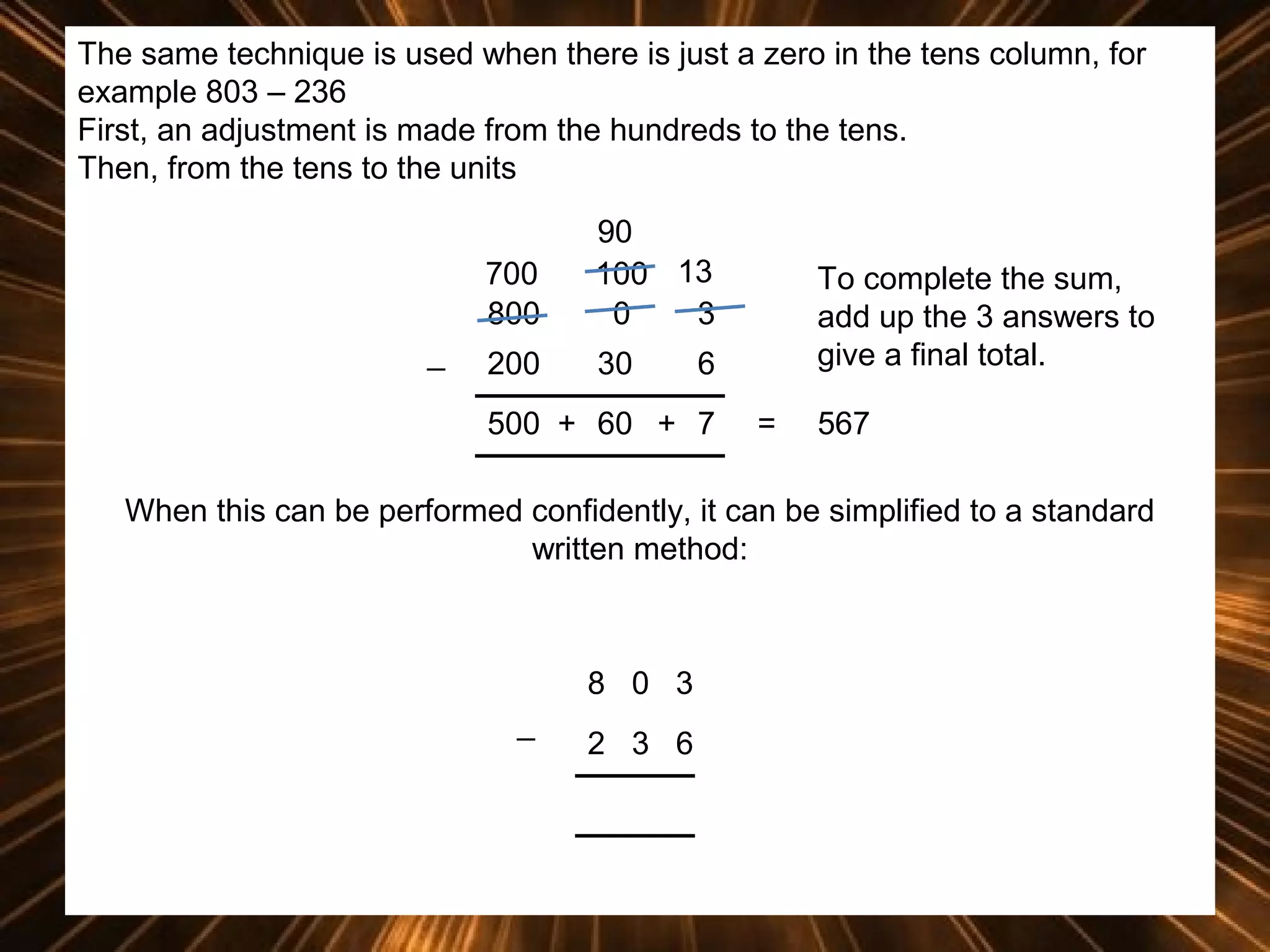 The same technique is used when there is just a zero in the tens column, for
example 803 – 236
First, an adjustment is made from the hundreds to the tens.
Then, from the tens to the units
700
800
_

90
100 13
0
3

200

30

To complete the sum,
add up the 3 answers to
give a final total.

6

500 + 60 + 7

=

567

When this can be performed confidently, it can be simplified to a standard
written method:

8 0 3
_

2 3 6

 