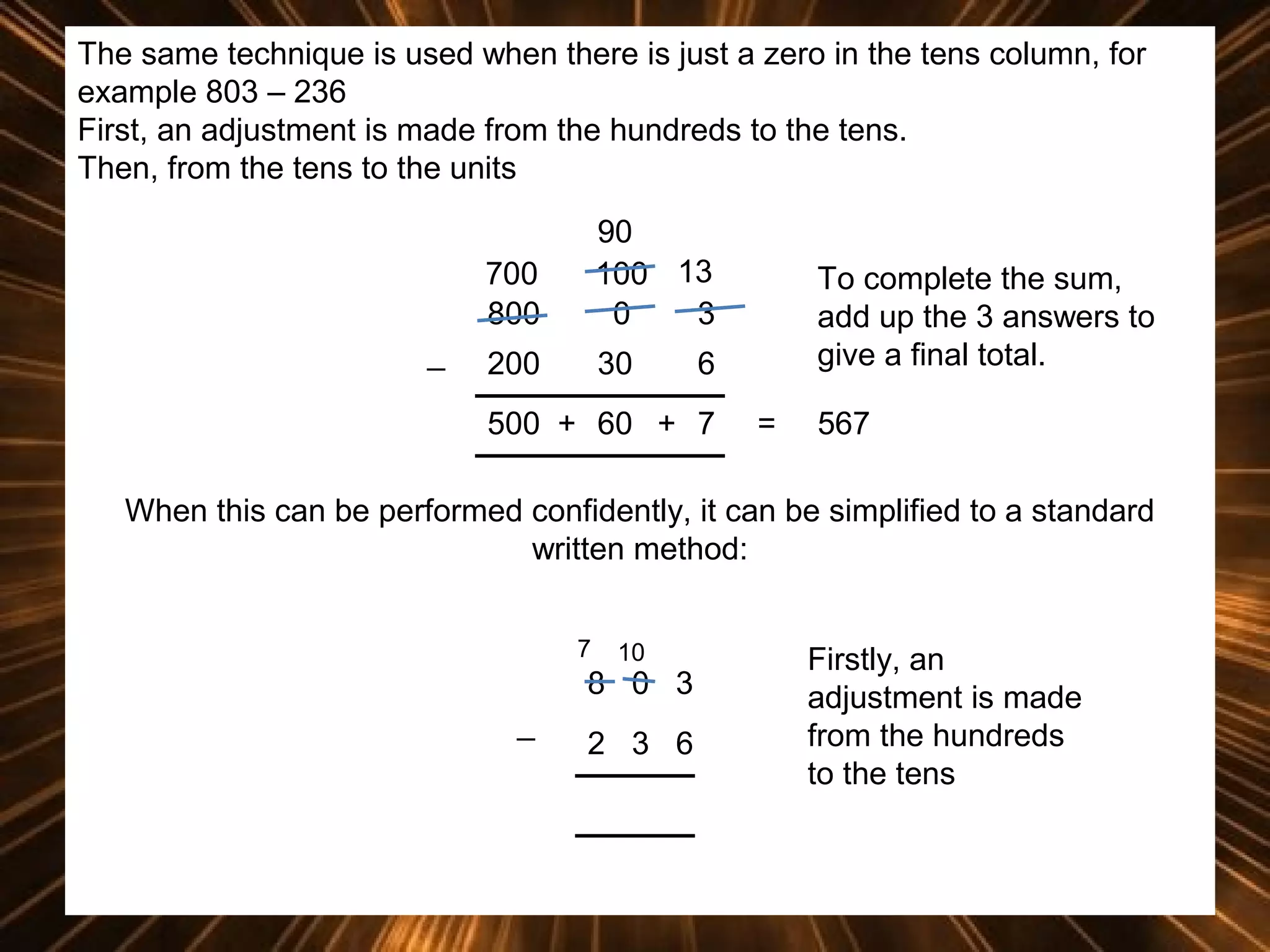 The same technique is used when there is just a zero in the tens column, for
example 803 – 236
First, an adjustment is made from the hundreds to the tens.
Then, from the tens to the units
700
800
_

90
100 13
0
3

200

30

To complete the sum,
add up the 3 answers to
give a final total.

6

500 + 60 + 7

=

567

When this can be performed confidently, it can be simplified to a standard
written method:
7

10

8 0 3
_

2 3 6

Firstly, an
adjustment is made
from the hundreds
to the tens

 