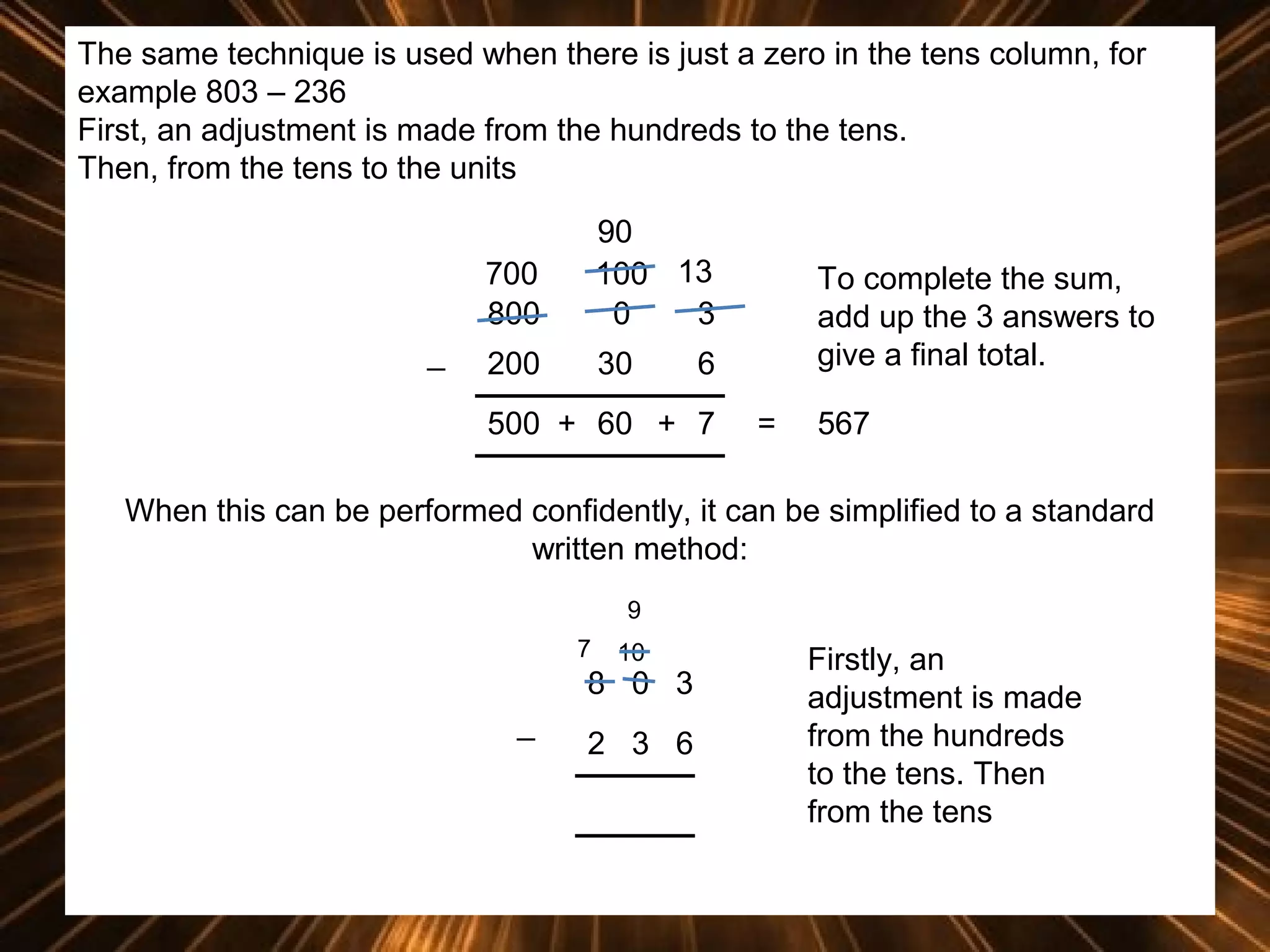 The same technique is used when there is just a zero in the tens column, for
example 803 – 236
First, an adjustment is made from the hundreds to the tens.
Then, from the tens to the units
700
800
_

90
100 13
0
3

200

30

To complete the sum,
add up the 3 answers to
give a final total.

6

500 + 60 + 7

=

567

When this can be performed confidently, it can be simplified to a standard
written method:
9
7

10

8 0 3
_

2 3 6

Firstly, an
adjustment is made
from the hundreds
to the tens. Then
from the tens

 