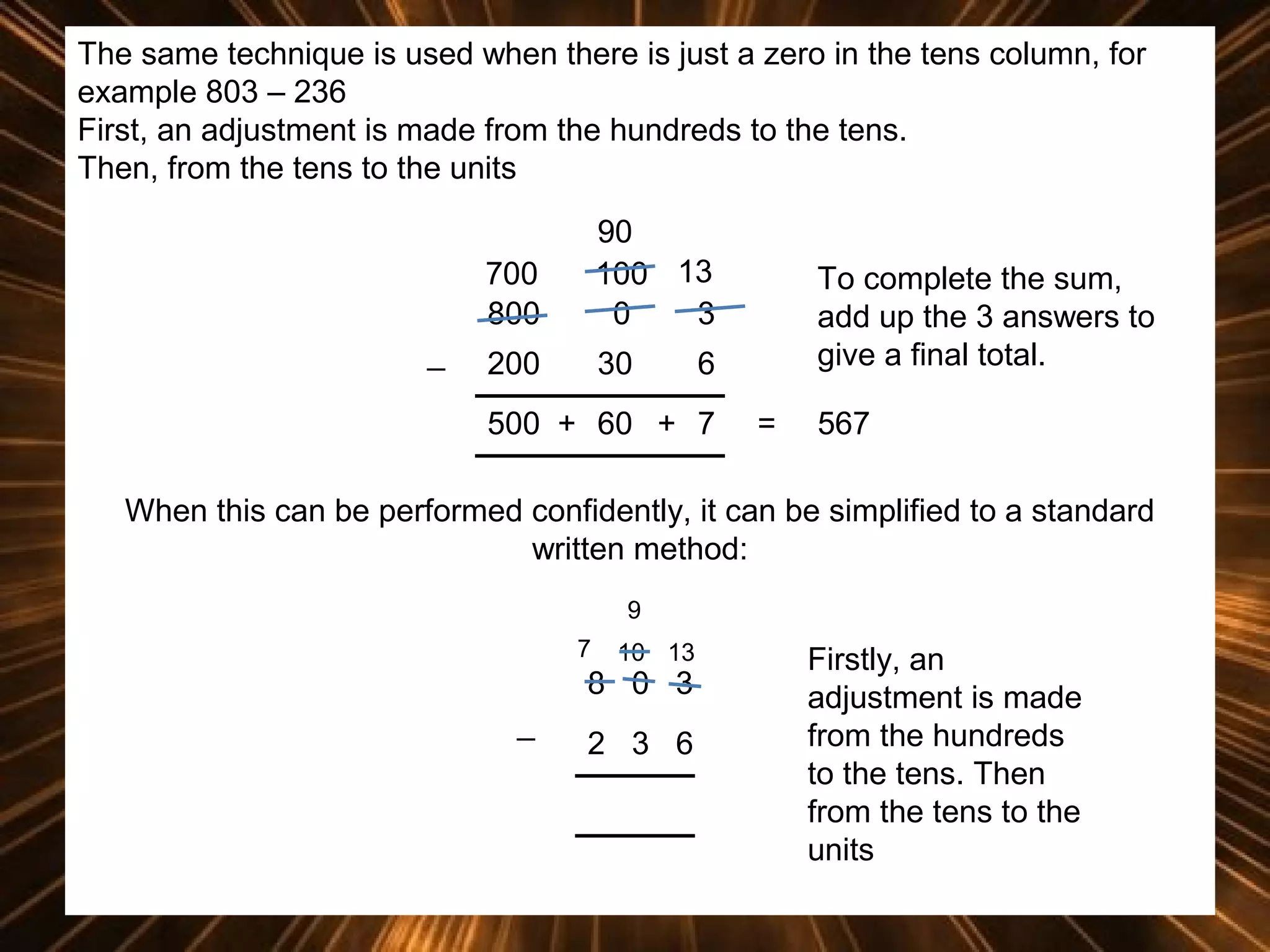 The same technique is used when there is just a zero in the tens column, for
example 803 – 236
First, an adjustment is made from the hundreds to the tens.
Then, from the tens to the units
700
800
_

90
100 13
0
3

200

30

To complete the sum,
add up the 3 answers to
give a final total.

6

500 + 60 + 7

=

567

When this can be performed confidently, it can be simplified to a standard
written method:
9
7

10 13

8 0 3
_

2 3 6

Firstly, an
adjustment is made
from the hundreds
to the tens. Then
from the tens to the
units

 
