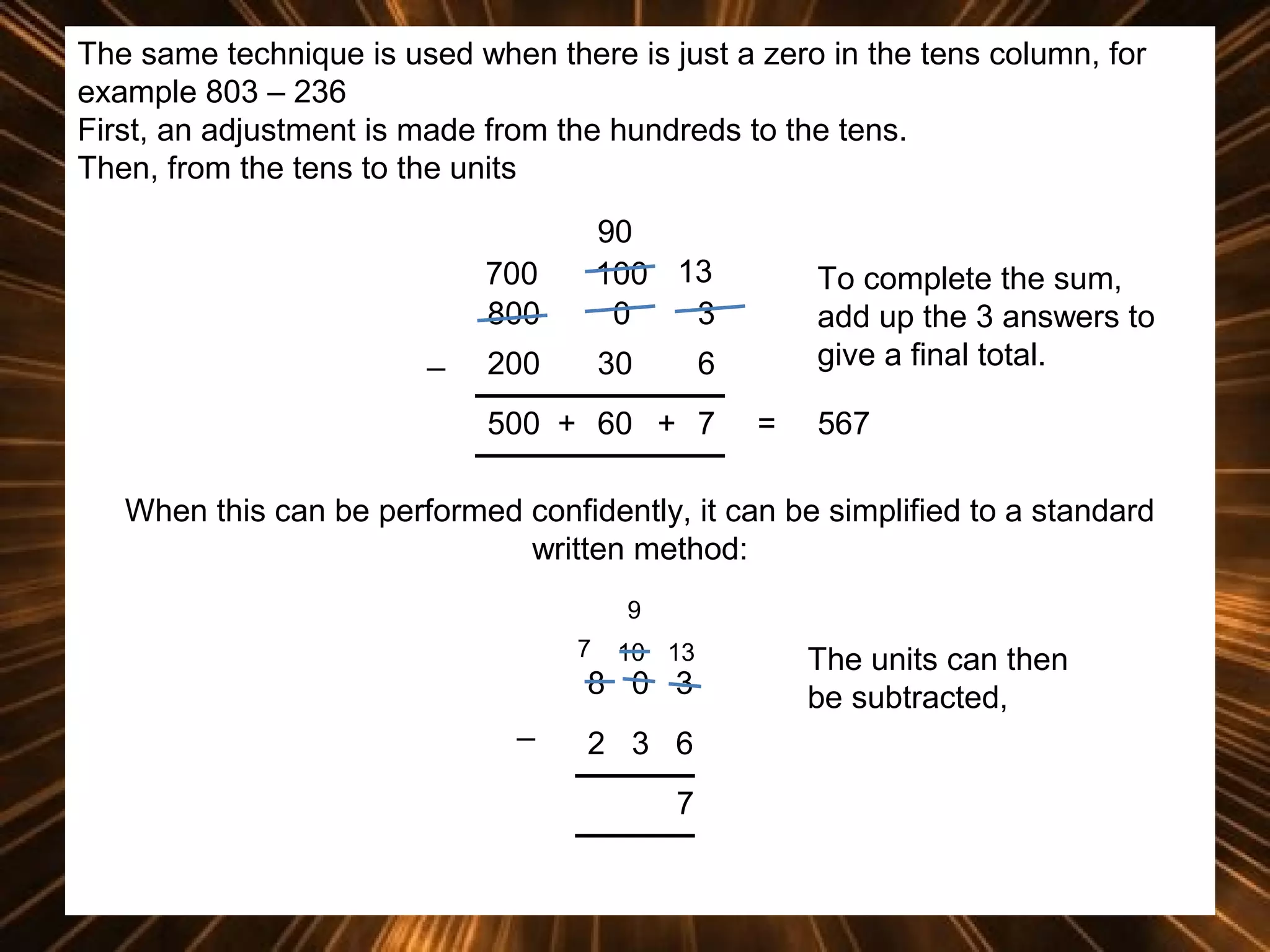 The same technique is used when there is just a zero in the tens column, for
example 803 – 236
First, an adjustment is made from the hundreds to the tens.
Then, from the tens to the units
700
800
_

90
100 13
0
3

200

30

To complete the sum,
add up the 3 answers to
give a final total.

6

500 + 60 + 7

=

567

When this can be performed confidently, it can be simplified to a standard
written method:
9
7

10 13

8 0 3
_

2 3 6
7

The units can then
be subtracted,

 