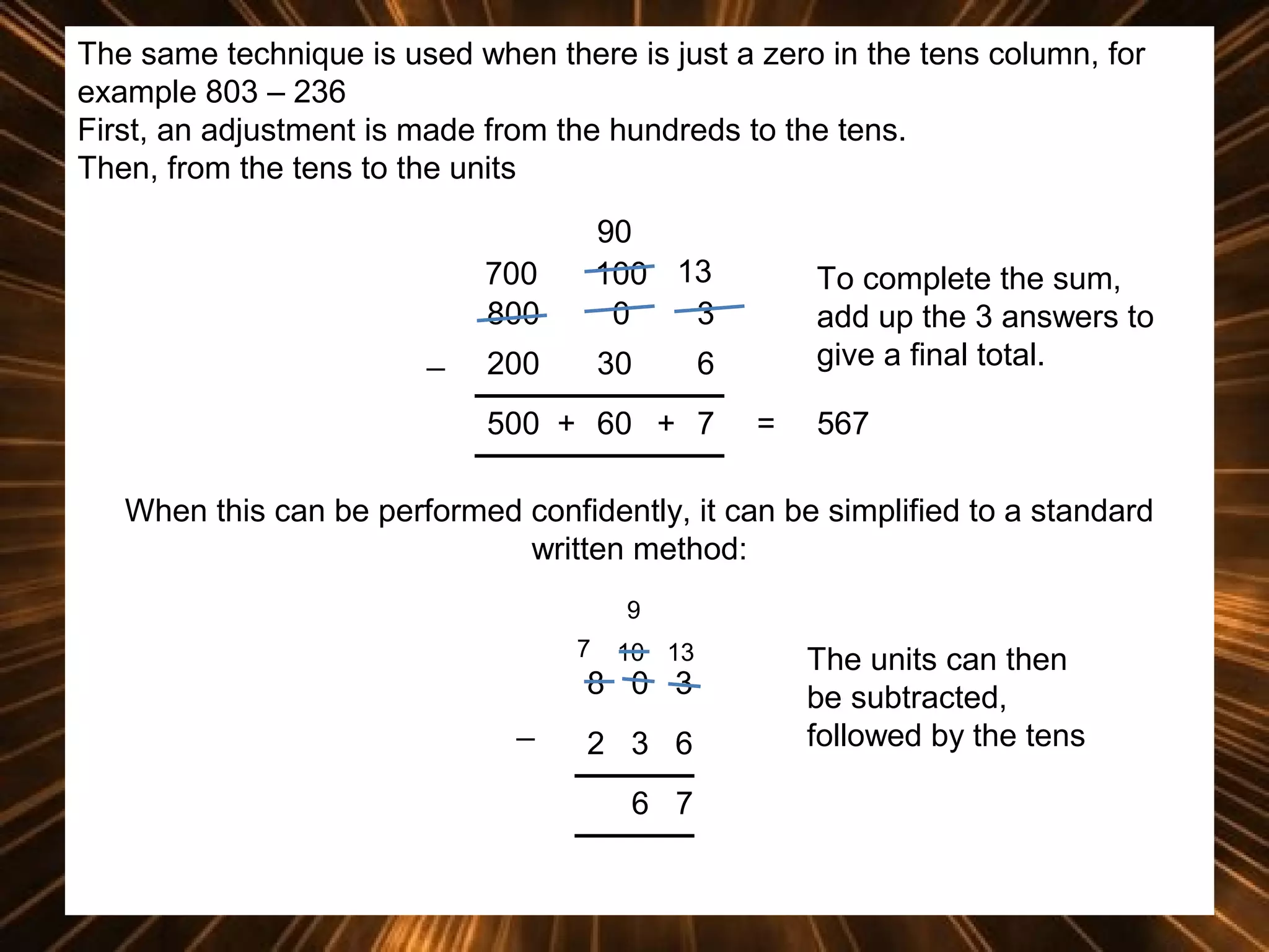 The same technique is used when there is just a zero in the tens column, for
example 803 – 236
First, an adjustment is made from the hundreds to the tens.
Then, from the tens to the units
700
800
_

90
100 13
0
3

200

30

To complete the sum,
add up the 3 answers to
give a final total.

6

500 + 60 + 7

=

567

When this can be performed confidently, it can be simplified to a standard
written method:
9
7

10 13

8 0 3
_

2 3 6
6 7

The units can then
be subtracted,
followed by the tens

 