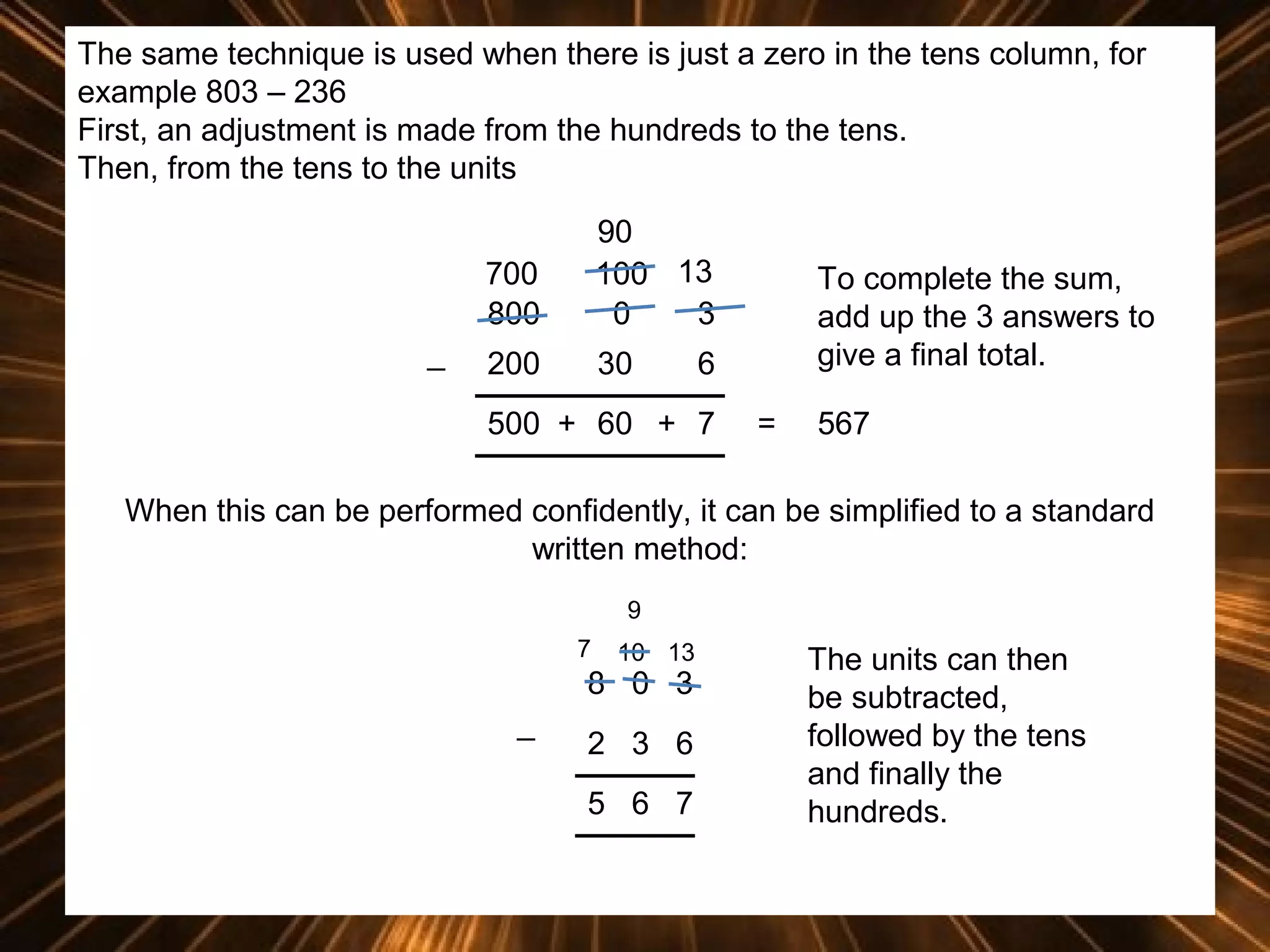 The same technique is used when there is just a zero in the tens column, for
example 803 – 236
First, an adjustment is made from the hundreds to the tens.
Then, from the tens to the units
700
800
_

90
100 13
0
3

200

30

To complete the sum,
add up the 3 answers to
give a final total.

6

500 + 60 + 7

=

567

When this can be performed confidently, it can be simplified to a standard
written method:
9
7

10 13

8 0 3
_

2 3 6
5 6 7

The units can then
be subtracted,
followed by the tens
and finally the
hundreds.

 
