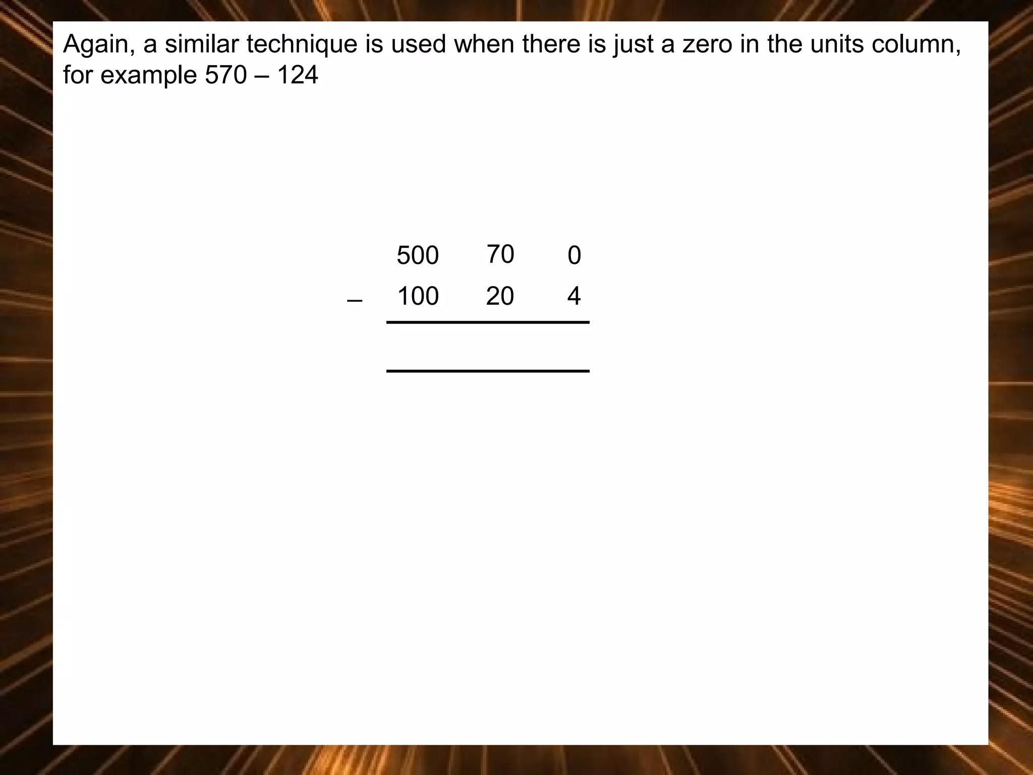 Again, a similar technique is used when there is just a zero in the units column,
for example 570 – 124

500
_

70

0

100

20

4

 