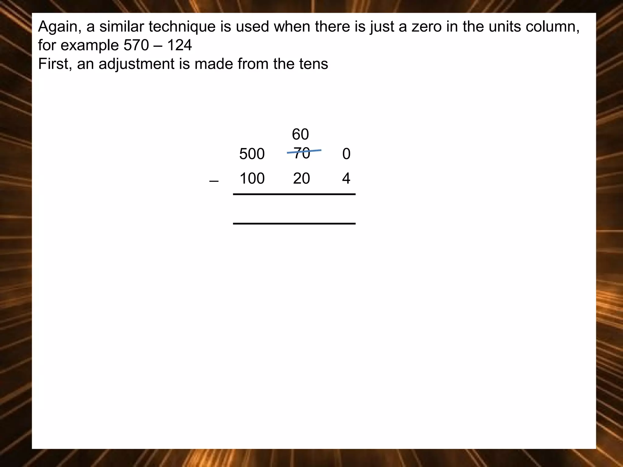Again, a similar technique is used when there is just a zero in the units column,
for example 570 – 124
First, an adjustment is made from the tens

500
_

60
70

0

100

20

4

 