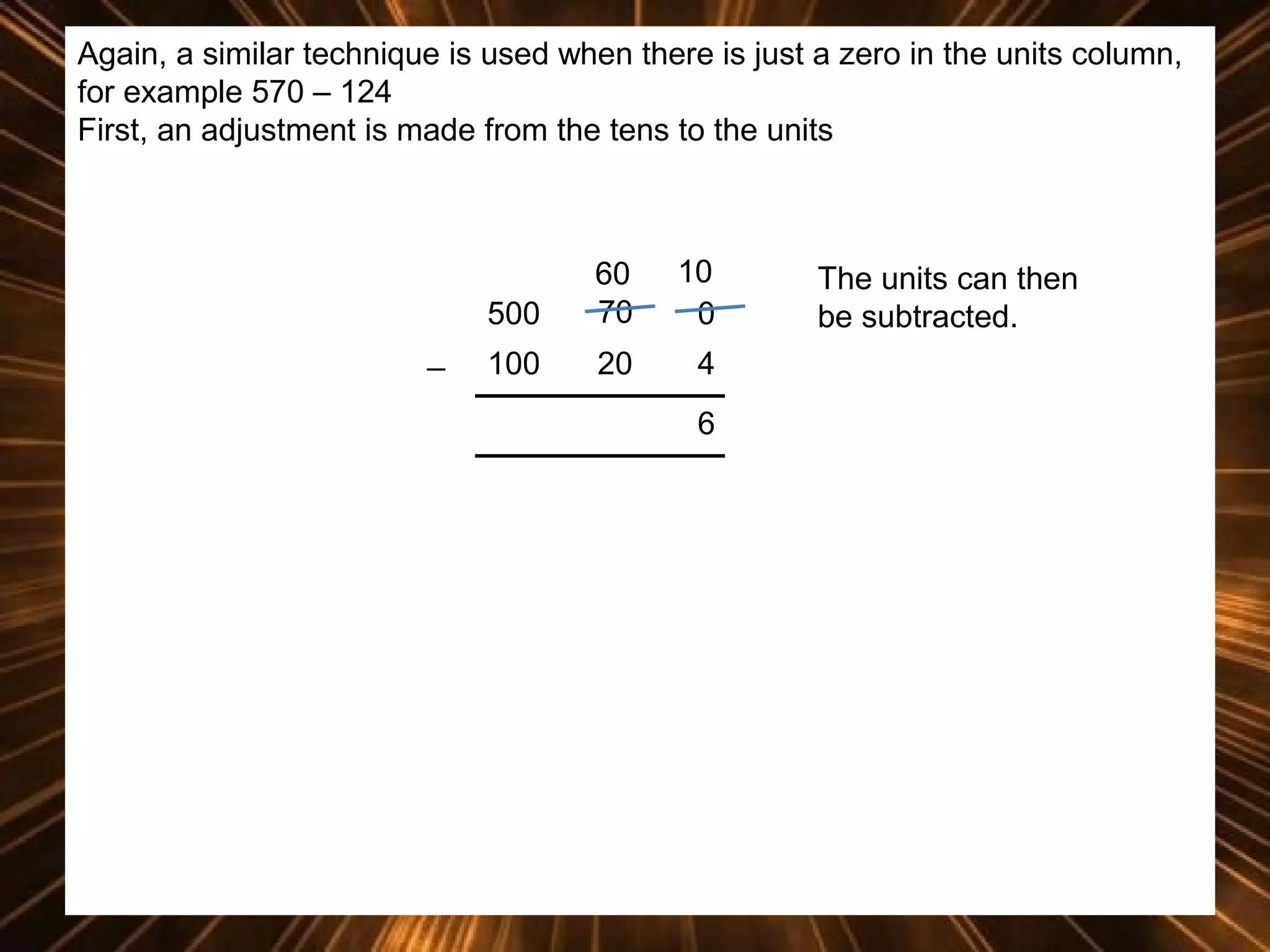 Again, a similar technique is used when there is just a zero in the units column,
for example 570 – 124
First, an adjustment is made from the tens to the units

500
_

60
70

10
0

100

20

4
6

The units can then
be subtracted.

 