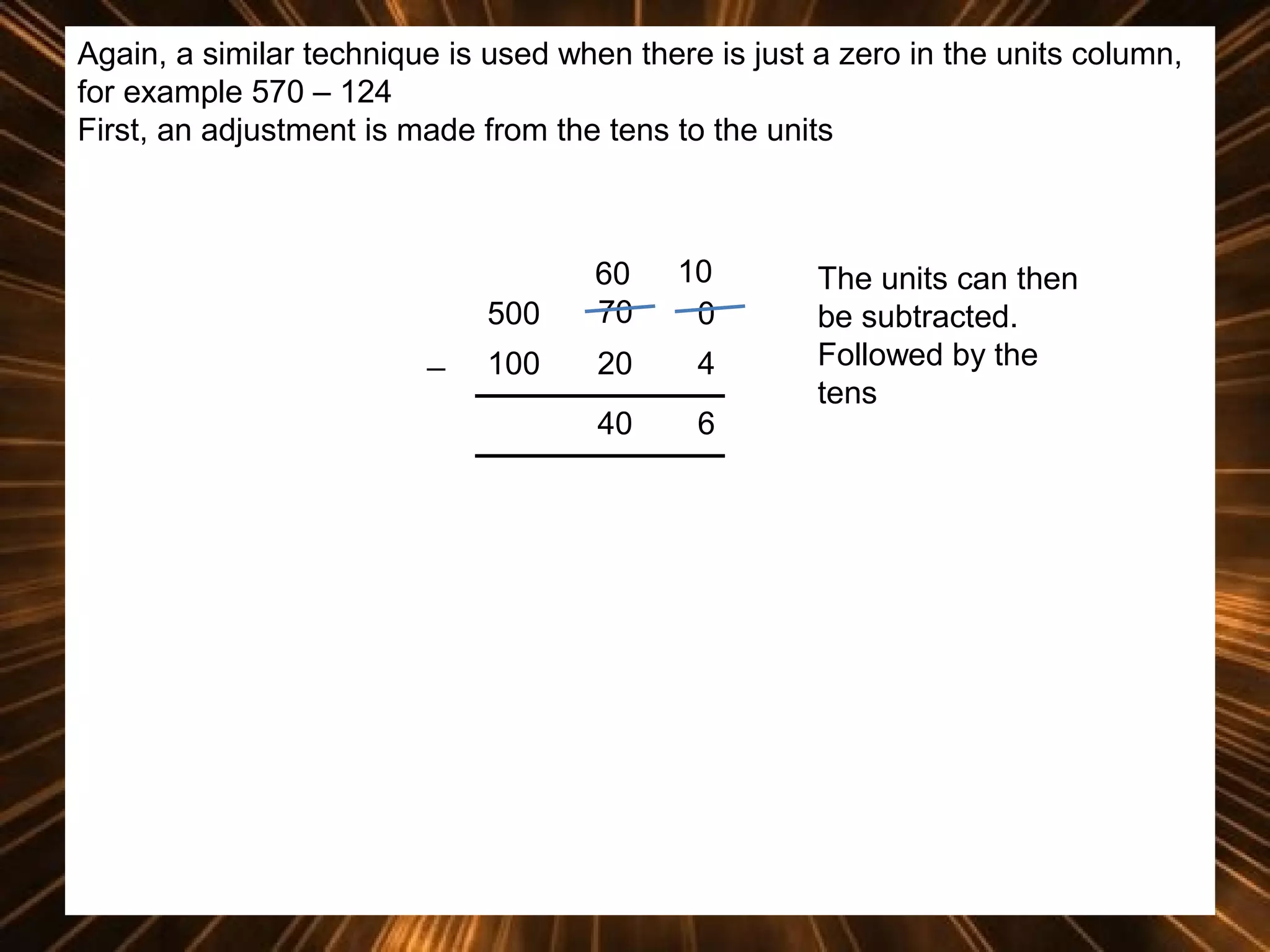Again, a similar technique is used when there is just a zero in the units column,
for example 570 – 124
First, an adjustment is made from the tens to the units

500
_

60
70

10
0

100

20

4

40

6

The units can then
be subtracted.
Followed by the
tens

 