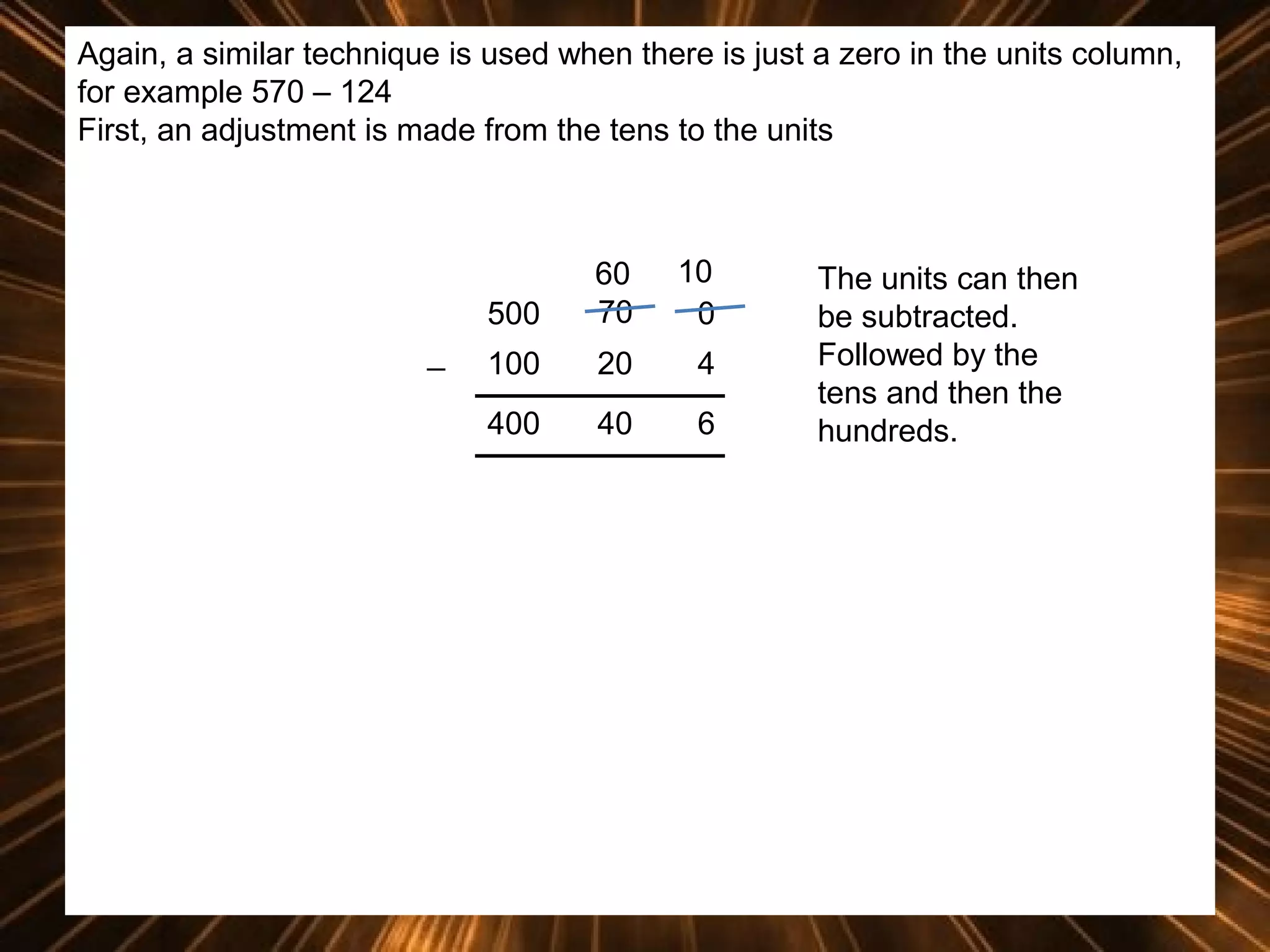 Again, a similar technique is used when there is just a zero in the units column,
for example 570 – 124
First, an adjustment is made from the tens to the units

500
_

60
70

10
0

100

20

4

400

40

6

The units can then
be subtracted.
Followed by the
tens and then the
hundreds.

 