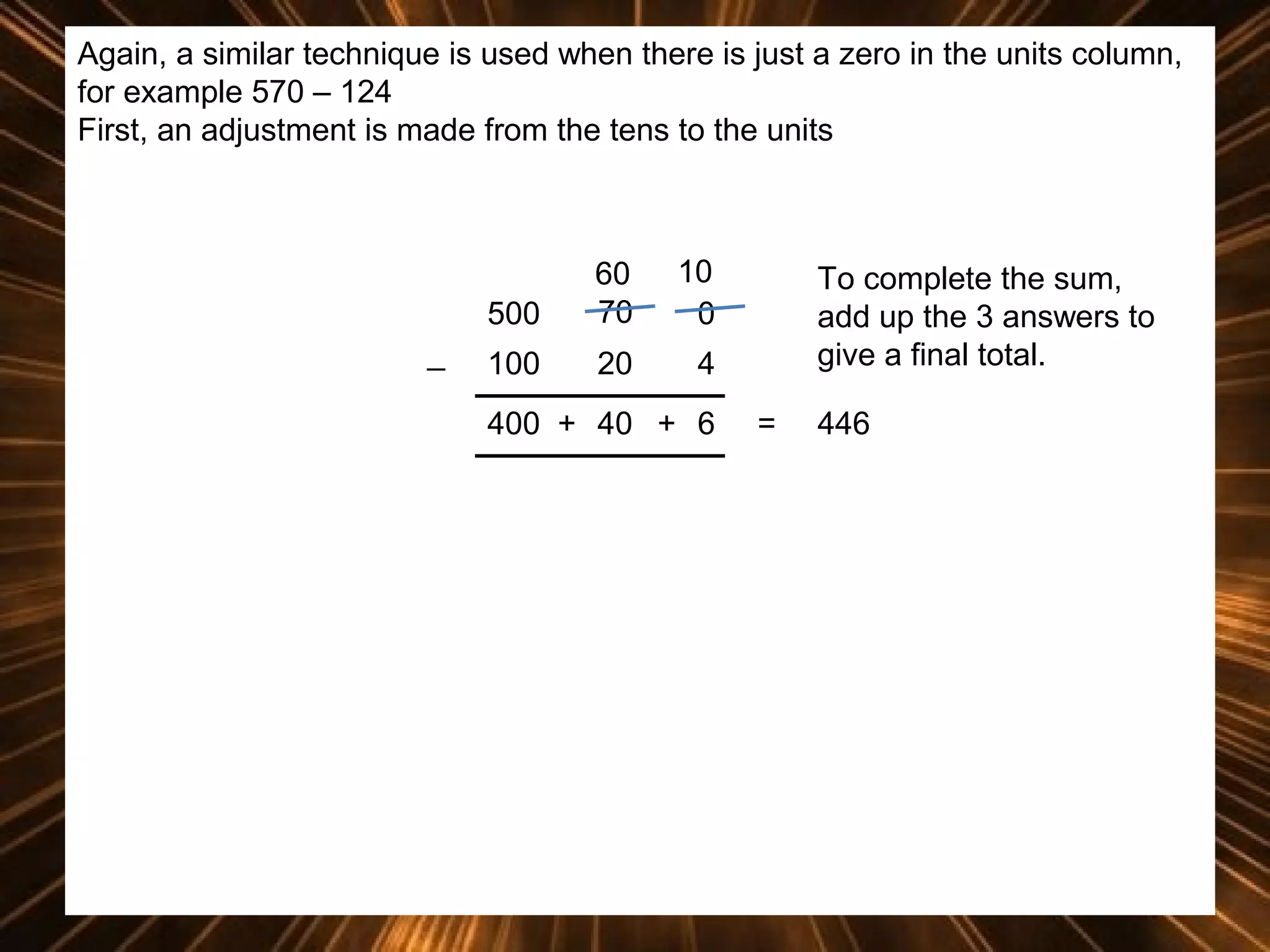 Again, a similar technique is used when there is just a zero in the units column,
for example 570 – 124
First, an adjustment is made from the tens to the units

500
_

60
70

10
0

100

20

4

400 + 40 + 6

To complete the sum,
add up the 3 answers to
give a final total.
=

446

 