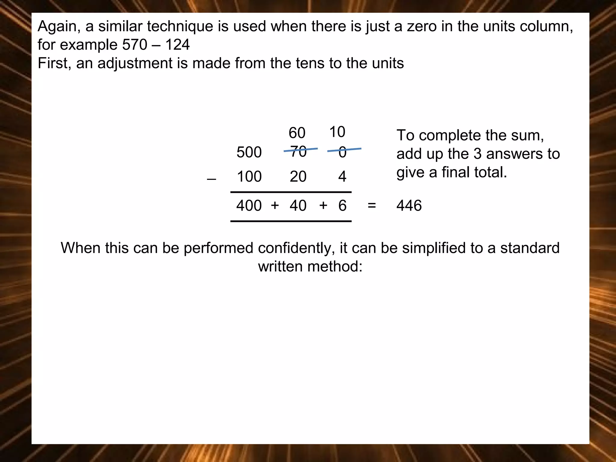 Again, a similar technique is used when there is just a zero in the units column,
for example 570 – 124
First, an adjustment is made from the tens to the units

500
_

60
70

10
0

100

20

4

400 + 40 + 6

To complete the sum,
add up the 3 answers to
give a final total.
=

446

When this can be performed confidently, it can be simplified to a standard
written method:

 