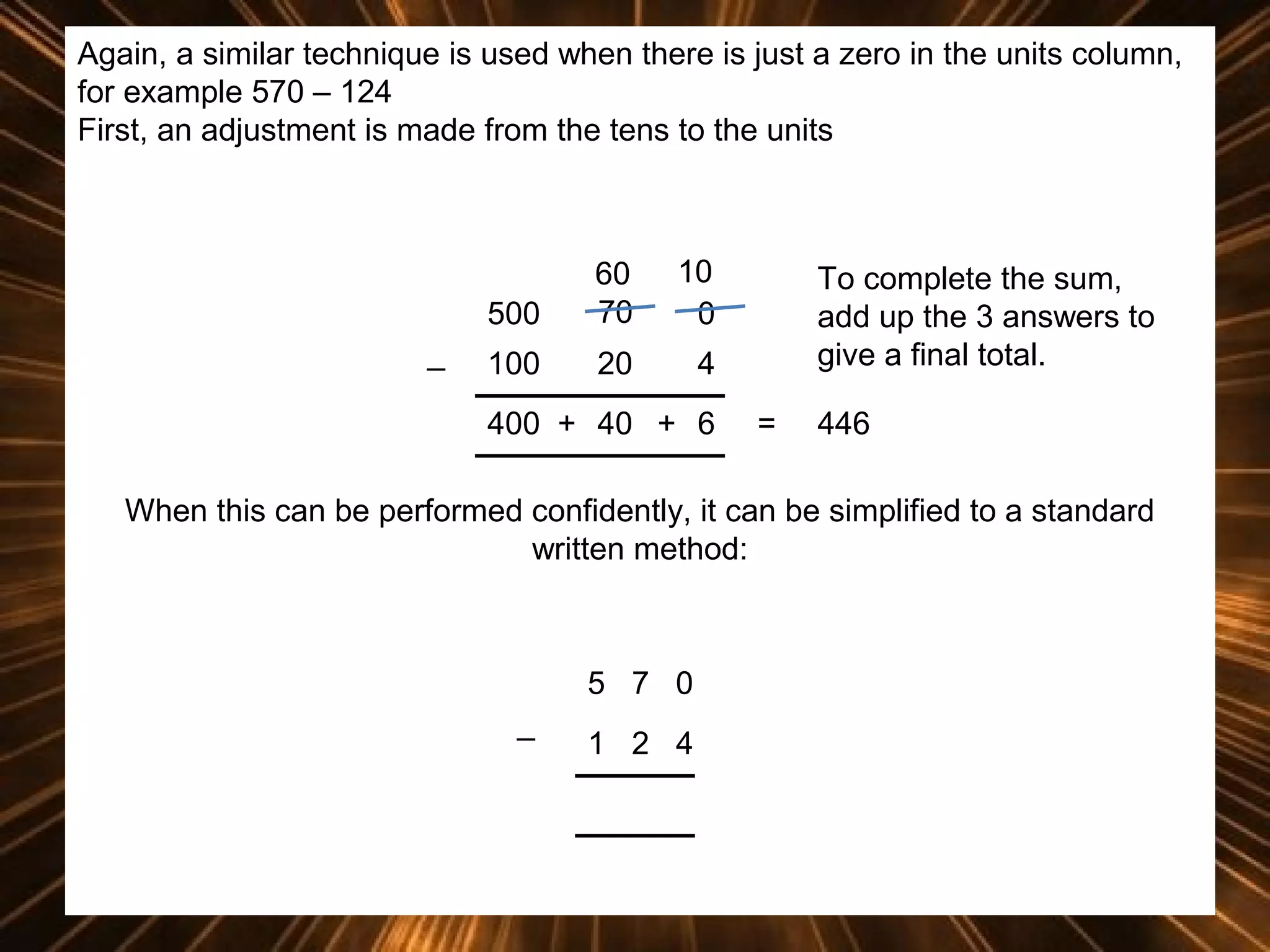 Again, a similar technique is used when there is just a zero in the units column,
for example 570 – 124
First, an adjustment is made from the tens to the units

500
_

60
70

10
0

100

20

4

400 + 40 + 6

To complete the sum,
add up the 3 answers to
give a final total.
=

446

When this can be performed confidently, it can be simplified to a standard
written method:

5 7 0
_

1 2 4

 