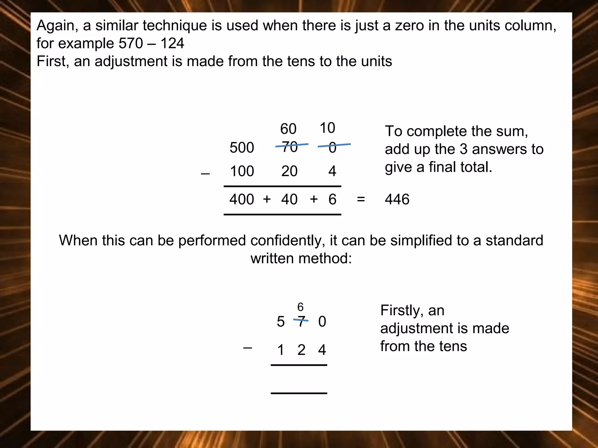 Again, a similar technique is used when there is just a zero in the units column,
for example 570 – 124
First, an adjustment is made from the tens to the units

500
_

60
70

10
0

100

20

4

400 + 40 + 6

To complete the sum,
add up the 3 answers to
give a final total.
=

446

When this can be performed confidently, it can be simplified to a standard
written method:
6

5 7 0
_

1 2 4

Firstly, an
adjustment is made
from the tens

 