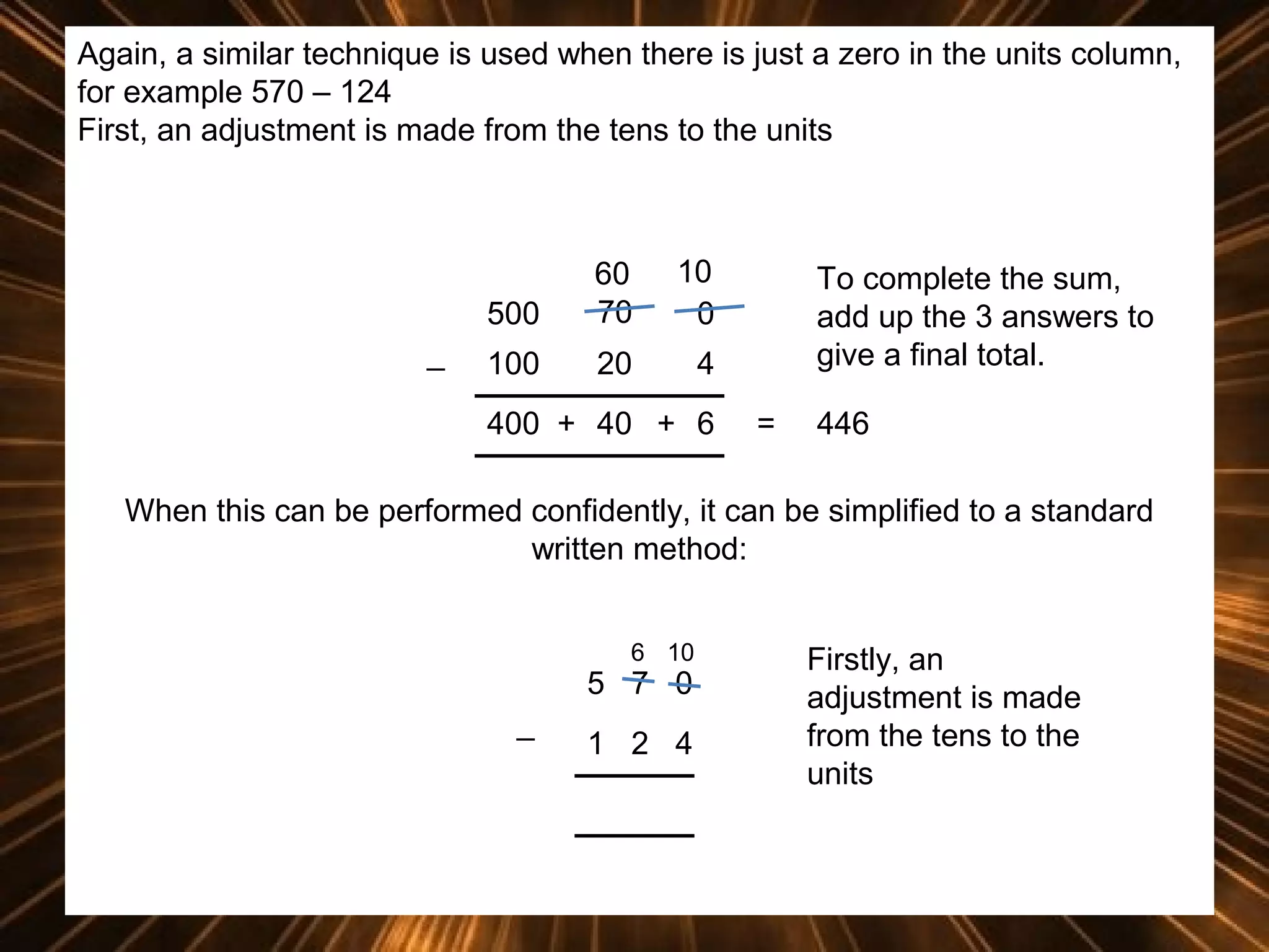 Again, a similar technique is used when there is just a zero in the units column,
for example 570 – 124
First, an adjustment is made from the tens to the units

500
_

60
70

10
0

100

20

4

400 + 40 + 6

To complete the sum,
add up the 3 answers to
give a final total.
=

446

When this can be performed confidently, it can be simplified to a standard
written method:
6 10

5 7 0
_

1 2 4

Firstly, an
adjustment is made
from the tens to the
units

 